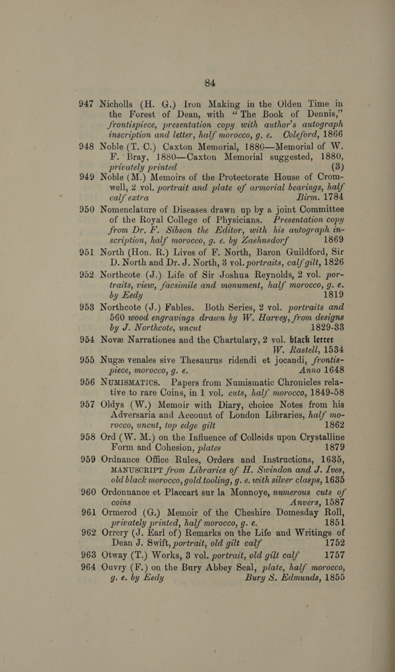 947 948 949 950 958 959 960 96 —_ 962 963 964 84 Nicholls (H. G.) Iron Making in the Olden Time in the Forest of Dean, with ‘“ The Book of Dennis,” Srontispiece, presentation copy with author's autograph inscription and letter, half morocco, g. ¢. Coleford, 1866 Noble (T. C.) Caxton Memorial, 18806—Memorial of W. F. Bray, 1880—Caxton Memorial suggested, 1880, privately printed (3) Noble (M.) Memoirs of the Protectorate House of Crom- well, 2 vol. portrait and plate of armorial bearings, half calf extra Birm. 1784 Nomenclature of Diseases drawn up by a joint Committee of the Royal College of Physicians. Presentation copy Jrom Dr. F’. Sibson the Editor, with his autograph in- scription, half morocco, g. e. by Zaehnsdorf 1869 North (Hon. R.) Lives of F. North, Baron Guildford, Sir D. North and Dr. J. North, 3 vol. portraits, calf gilt, 1826 Northcote (J.) Life of Sir Joshua Reynolds, 2 vol. por- traits, view, facsimile and monument, half morocco, g. é. by Kedy 1819 Northcote (J.) Fables. Both Series, 2 vol. portraits and 560 wood engravings drawn by W. Harvey, from designs by J. Northcote, uncut 1829-33 Nove Narrationes and the Chartulary, 2 vol. black letter W. Rastell, 1534 Nug venales sive Thesaurus ridendi et jocandi, frontis- puece, morocco, g. é. Anno 1648 NUMISMATICS. Papers from Numismatic Chronicles rela- tive to rare Coins, in 1 vol. cuts, half morocco, 1849-58 Oldys (W.) Memoir with Diary, choice Notes from his Adversaria and Account of London Libraries, half mo- rocco, uncut, top edge gilt 1862 Ord (W. M.) on the Influence of Colloids upon Crystalline Form and Cohesion, plates 1879 Ordnance Office Rules, Orders and Instructions, 1635, MANUSCRIPT from Libraries of H. Swindon and J. Ives, old black morocco, gold tooling, g. e. with silver clasps, 1635 Ordonnance et Placcart sur la Monnoye, numerous cuts of coins Anvers, 1587 Ormerod (G.) Memoir of the Cheshire Domesday Roll, privately printed, half morocco, g. @. 1851 Orrery (J. Earl of ) Remarks on the Life and Writings of Dean J. Swift, portrait, old gilt calf 1752 Otway (T.) Works, 8 vol. portrait, old gilt calf 1757 Ouvry (F.) on the Bury Abbey Seal, plate, half morocco, g. e. by Hedy Bury S. Edmunds, 1855