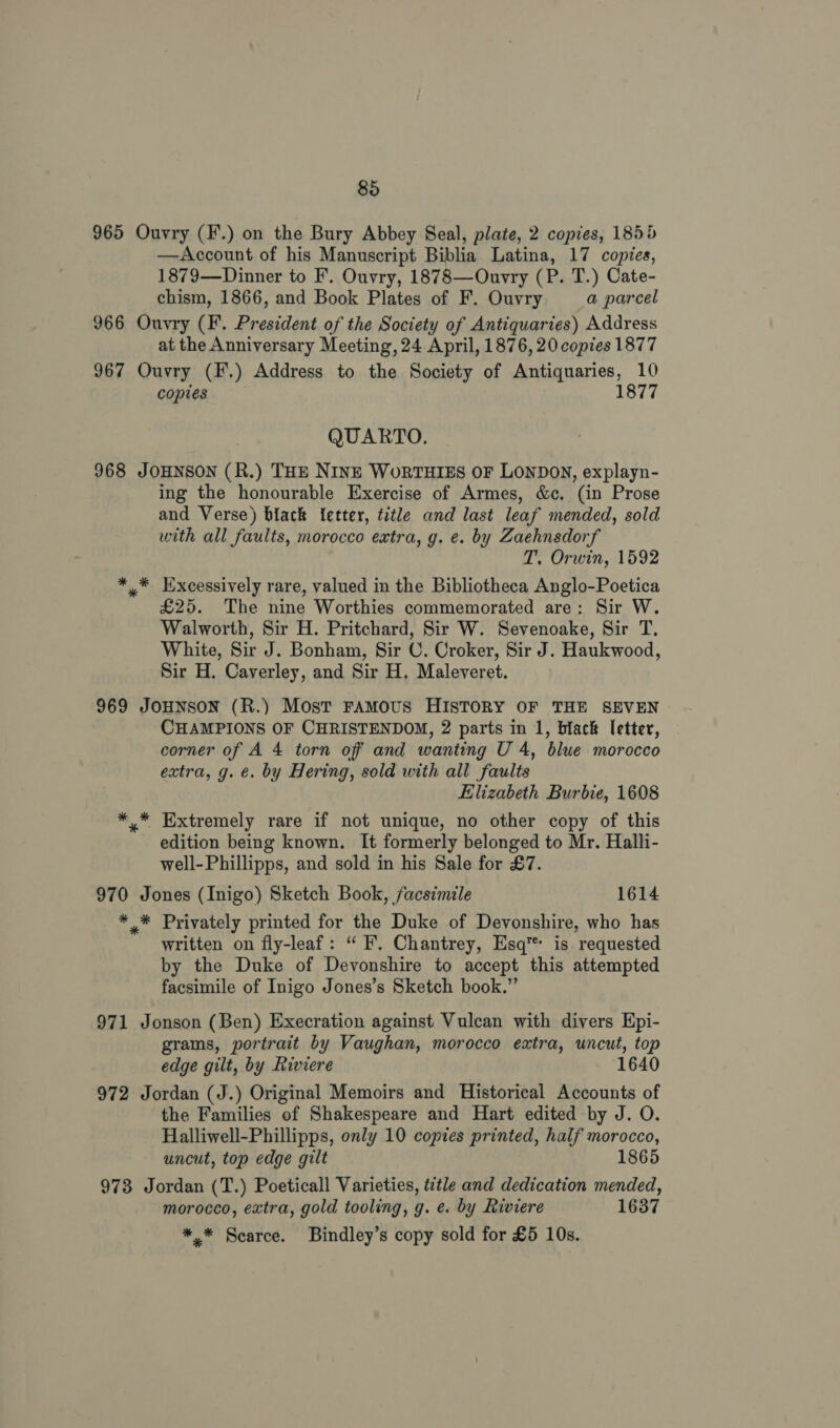 965 Ouvry (F.) on the Bury Abbey Seal, plate, 2 copies, 1855 —Account of his Manuscript Biblia Latina, 17 copies, 1879—Dinner to F. Ouvry, 1878—Ouvry (P. T.) Cate- chism, 1866, and Book Plates of F. Ouvry =a parcel 966 Ouvry (F. President of the Society of Antiquaries) Address at the Anniversary Meeting, 24 April, 1876, 20 copies 1877 967 Ouvry (F.) Address to the Society of Antiquaries, 10 copies 1877 QUARTO. 968 JOHNSON (R.) THE NINE WoRTHIES OF LONDON, explayn- ing the honourable Exercise of Armes, &amp;c. (in Prose and Verse) black {etter, title and last leaf mended, sold with all faults, morocco extra, g. e. by Zaehnsdorf T. Orwin, 1592 * * Excessively rare, valued in the Bibliotheca Anglo-Poetica £25. The nine Worthies commemorated are: Sir W. Walworth, Sir H. Pritchard, Sir W. Sevenoake, Sir T. White, Sir J. Bonham, Sir C. Croker, Sir J. Haukwood, Sir H. Caverley, and Sir H. Maleveret. 969 JOHNSON (R.) Most FAMOUS HISTORY OF THE SEVEN CHAMPIONS OF CHRISTENDOM, 2 parts in 1, black letter, corner of A 4 torn off and wanting U 4, blue morocco extra, g. €. by Hering, sold with all faults Elizabeth Burbie, 1608 * * Extremely rare if not unique, no other copy of this edition being known. It formerly belonged to Mr. Halli- well-Phillipps, and sold in his Sale for £7. 970 Jones (Inigo) Sketch Book, facsimile 1614 ** Privately printed for the Duke of Devonshire, who has written on fly-leaf: “ F’. Chantrey, Esq’ is requested by the Duke of Devonshire to accept this attempted facsimile of Inigo Jones’s Sketch book.” 971 Jonson (Ben) Execration against Vulcan with divers Epi- grams, portrait by Vaughan, morocco extra, uncut, top edge gilt, by Riviere 1640 972 Jordan (J.) Original Memoirs and Historical Accounts of the Families of Shakespeare and Hart edited by J. O. Halliwell-Phillipps, only 10 copies printed, half morocco, uncut, top edge gilt 1865 973 Jordan (T.) Poeticall Varieties, title and dedication mended, morocco, extra, gold tooling, g. e. by Riviere 1637 *,* Scarce. Bindley’s copy sold for £5 10s.