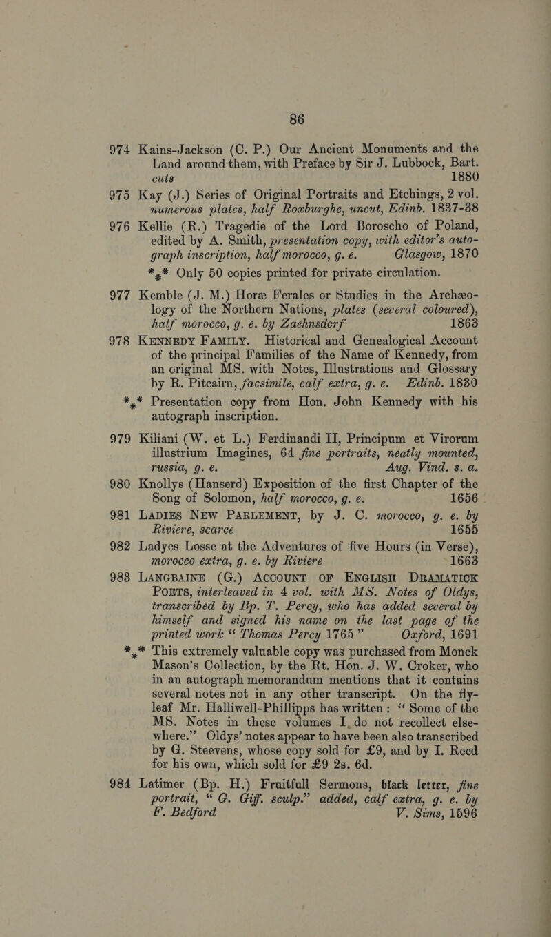 974 Kains-Jackson (C. P.) Our Ancient Monuments and the Land around them, with Preface by Sir J. Lubbock, Bart. cuts 1880 975 Kay (J.) Series of Original Portraits and Etchings, 2 vol. numerous plates, half Roxburghe, uncut, Edinb. 1837-38 976 Kellie (R.) Tragedie of the Lord Boroscho of Poland, edited by A. Smith, presentation copy, with editor’s auto- graph inscription, half morocco, g. é. Glasgow, 1870 *.* Only 50 copies printed for private circulation. 977 Kemble (J. M.) Hore Ferales or Studies in the Archzo- logy of the Northern Nations, plates (several coloured), half morocco, g. ¢. by Zaehnsdorf 1863 978 KENNEDY FAmIty. Historical and Genealogical Account of the principal Families of the Name of Kennedy, from an original MS. with Notes, Illustrations and Glossary by R. Pitcairn, facsimile, calf extra, g.e. Edinb. 1830 *,* Presentation copy from Hon. John Kennedy with his autograph inscription. 979 Kiliani (W. et L.) Ferdinandi II, Principum et Virorum illustrium Imagines, 64 jine portraits, neatly mounted, TUSSIA, G. Aug. Vind. s. a. 980 Knollys (Hanserd) Exposition of the first Chapter of the 981 LapIES NEW PARLEMENT, by J. C. morocco, g. e. by Riviere, scarce 1655 982 Ladyes Losse at the Adventures of five Hours (in Mad morocco extra, g. e. by Riviere 1663 983 LANGBAINE (G.) ACCOUNT OF ENGLISH DRAMATICK POETS, interleaved in 4 vol. with MS. Notes of Oldys, transcribed by Bp. T. Percy, who has added several by himself and signed his name on the last page of the printed work “ Thomas Percy 1765” Oxford, 1691 *_* This extremely valuable copy was purchased from Monck Mason’s Collection, by the Rt. Hon. J. W. Croker, who in an autograph memorandum mentions that it contains several notes not in any other transcript. On the fly- leaf Mr. Halliwell-Phillipps has written: ‘‘ Some of the MS. Notes in these volumes I, do not recollect else- where.” Oldys’ notes appear to have been also transcribed by G. Steevens, whose copy sold for £9, and by I. Reed for his own, which sold for £9 2s. 6d. 984 Latimer (Bp. H.) Fruitfull Sermons, black letter, jine portrait, “ G. Giff. sculp.” added, calf extra, g. e. by EF. Bedford V. Sims, 1596 — ——ae . a