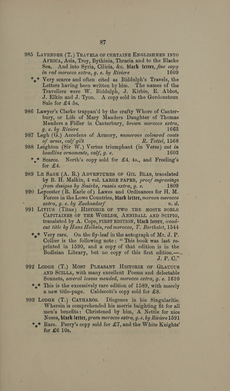 985 LAVENDER (T.) TRAVELS OF CERTAINE ENGLISHMEN INTO AFRICA, Asia, Troy, Bythinia, Thracia and to the Blacke Sea, And into Syria, Cilicia, &amp;c. black {etter, fine copy in red morocco extra, g. e. by Riviere 1609 *,.* Very scarce and often cited as Biddulph’s Travels, the Letters having been written by him. The names of the Travellers were W. Biddulph, J. Kirbie, E. Abbot, J. Elkin and J. Tyon. A copy sold in the Gordonstoun Sale for £4 5s, 986 Lawyer’s Clarke trappan’d by the crafty Whore of Canter- bury, or Life of Mary Mauders Daughter of Thomas Mauders a Fidler in Canterbury, brown morocco extra, g. e. by Riviere 1663 987 Legh (G.) Accedens of Armory, nwmerous coloured coats of arms, calf gilt R. Tottel, 1568 988 Leighton (Sir W.) Vertue triumphant (in Verse) cut in headline ornaments, calf, g. é. 1603 ** Scarce. North’s copy sold for £4. 4s., and Freeling’s for £4. 989 LE SaceE (A. R.) ADVENTURES OF GIL BLAS, translated by B. H. Malkin, 4 vol. LARGE PAPER, proof engravings from designs by Smirke, russia extra, g. e. 1809 990 Leycester (R. Earle of) Lawes and Ordinances for H. M. Forces in the Lowe Countries, black letter, maroon morocco ; extra, g. €. by Zaehnsdorf n.d 991 Livius (Titus) HISTORIE OF TWO THE MOSTE NOBLE CAPITAINES OF THE WORLDE, ANNIBALL AND SCIPIO, translated by A. Cope, FIRST EDITION, black letter, wood- cut title by Hans Holbein, red morocco, T. Berthelet, 1544 *,* Very rare. On the fly-leaf in the autograph of Mr. J. P. Collier is the following note: ‘“ This book was last re- printed in 1590, and a copy of that edition is in the Bodleian Library, but no copy of this first edition.—~ veo epi © Be 992 Lop@Ee (T.) Most PLEASANT HISTORIE OF GLAUCUS AND SCILLA, with many excellent Poems and delectable Sonnets, several leaves mended, morocco extra, g. e. 1610 *,* This is the excessively rare edition of 1589, with merely a new title-page. Caldecott’s copy sold for £8. 993 Lop@r (T.) CaTHaRos. Diogenes in his Singularitie. Wherein is comprehended his merrie baighting fit for all men’s benefits: Christened by him, A Nettle for nice Noses, black letter, green morocco extra, g.e. by Riviere 1591 *,* Rare. Perry’s copy sold for £7, and the White Knights’ for £6 10s,