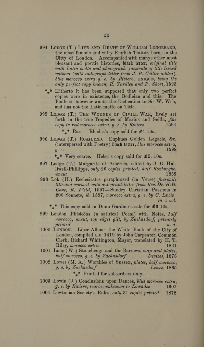 994 LopG@E (T.) LIFE AND DEATH OF WILLIAM LONGBEARD, the most famous and witty English Traitor, borne in the Citty of London. Accompanied with manye other most pleasant and prettie histories, black letter, original title with Latin motto and photograph facsimile of title tssued without (with autograph letter from J. P. Collier added), blue morocco extra g. e. by Riviere, UNIQUE, being the only perfect copy known, R. Yardley and P. Short, 15938 *,* Hitherto it has been supposed that only two perfect copies were in existence, the Bodleian and this. The Bodleian however wants the Dedication to Sir W. Web, and has not the Latin motto on Title. 995 Lopar (T.) THE WouNnDs OF CIVILL WAR, lively set forth in the true Tragedies of Marius and Scilla, jine copy in red morocco extra, g. e. by Riviere 1594 * * Rare. Rhodes’s copy sold for £4 10s. 996 LopGE (T.) RosaALynD. Euphues Golden Legacie, &amp;c. (interspersed with Poetry) black {etter, blue morocco extra, gq. €: 1598 *,* Very scarce. Heber’s copy sold for £5. 10s. 997 Lodge (T.) Margarite of America, edited by J. O. Hal- liwell-Phillipps, only 26 copies printed, half Roxburghe, uncut 1859 998 Lok (H.) Ecclesiastes paraphrased (in Verse) facsimile title and wormed, with autograph letter from Rev. Dr. H.O. Coxe, R. Field, 1597—Sundry Christian Passions in 200 Sonnets, 7b. 1597, morocco extra, g. e. by C. Lewis in 1 vol. *,* This copy sold in Dunn Gardner’s sale for £3 10s. 999 London Phisicons (a satirical Poem) with Notes, half morocco, uncut, top edges gilt, by Zaehnsdorf, privately printed 1000 Lonpon. Liber Albus: the White Book of the City HF London, compiled A.D. 1419 by John Carpenter, Common Clerk, Richard Whitington, Mayor, translated by H. T. Riley, morocco extra 1861 1001 Long (W.) Stonehenge and the Barrows, map and plates, half morocco, g. e. by Zaehnsdorf Devizes, 1876 1002 Lower (M. A.) Worthies of Sussex, plates, half morocco, g. e. by Zaehnsdorf Lewes, 1865 *,.* Printed for subscribers only. 1003 Lowin (J.) Conclusions upon Dances, blue morocco extra, g. e. by Riviere, scarce, unknown to Lowndes 1607 1004 Lowtonian Society’s Rules, only 31 copies printed 1878