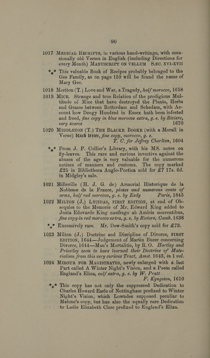 1017 MapIcAL RECEIPTS, in various hand-writings, with occa- sionally old Verses in English (including Directions for every Month) MANUSCRIPT ON VELLUM SC. XVI-XVII *,* This valuable Book of Recipes probably belonged to the Gee Family, as on page 159 will be found the name of Mary Gee. 1018 Meriton (T.) Love and War, a Tragedy, half morocco, 1658 1019 Micu. Strange and true Relation of the prodigious Mul- titude of Mice that have destroyed the Plants, Herbs and Grasse between Rotterdam and Schedam, with Ac- count how Dengy Hundred in Essex hath been infested and freed, fine copy in blue morocco extra, g.eé. by Riviere, very scarce 1670 1020 MIDDLETON (T.) THE BLACKE BOOKE (with a-Morall in Verse) black letter, fine copy, morocco, g. e. T’. C. for Jeffrey Chorlton, 1604 *.* From J. P. Collier’s Library, with his MS. notes on fly-leaves. This rare and curious invective against the abuses of the age is very valuable for the numerous notices of manners and customs. The copy marked £25 in Bibliotheca Anglo-Poetica sold for £7 17s. 6d. in Midgley’s sale. 1021 Milleville (H. J. G. de) Armorial Historique de la Noblesse de la France, plates and numerous coats of arms, half red morocco, g. e. by Hedy Paris, 1845 1022 MiuTon (J.) LYCIDAS, FIRST EDITION, at end of Ob- sequies to the Memorie of Mr. Edward King added to Justa Edovardo King naufrago ab Amicis meerentibus, Jine copy in red morocco extra, g. e. by Riviere, Camb. 1638 * * Excessively rare. Mr. Dew-Smith’s copy sold for £73. 1023 Milton (J.) Doctrine and Discipline of Divorce, FIRST EDITION, 1644—Judgement of Martin Bucer concerning Divorce, 1644—-Man’s Mortalitie, by R.O. Hartley and Priestley seem to have learned their Doctrine of Mate- rialism from this very curious Tract, Amst. 1648, in 1 vol. 1024 MrrouR FOR MAGISTRATES, newly enlarged with a last Part called A Winter Night’s Vision, and a Poem called England’s Eliza, calf extra, g. e. by W. Prati FF’, Kyngston, 1610 *.* This copy has not only the suppressed Dedication to Charles Howard Earle of Nottingham prefixed to Winter Night’s Vision, which Lowndes supposed peculiar to Malone’s copy, but has also the equally rare Dedication to Ladie Elizabeth Clere prefixed to England’s Eliza.