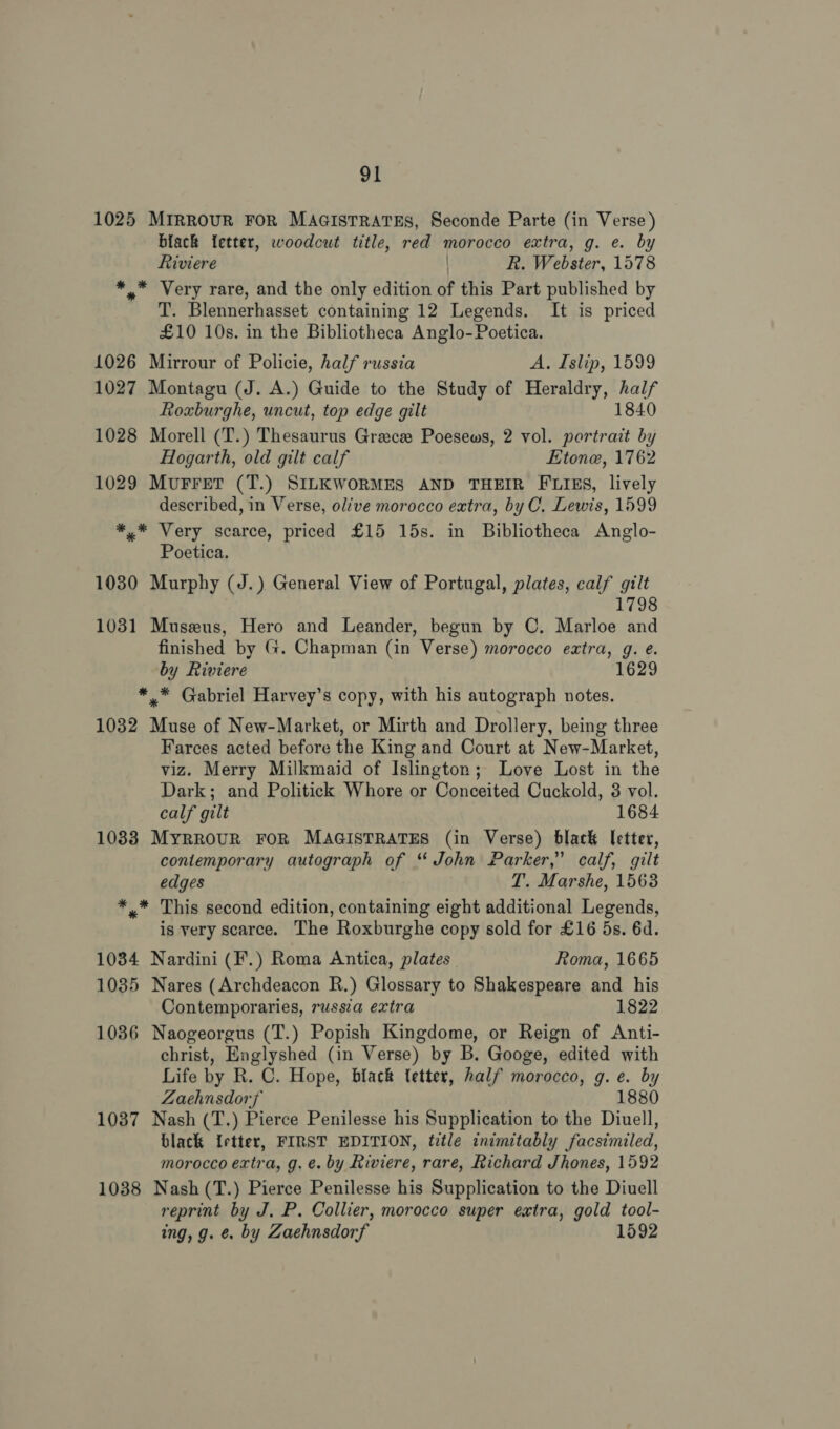 1025 MIRROUR FOR MAGISTRATES, Seconde Parte (in Verse) black letter, woodcut title, red morocco extra, g. e. by Riviere R. Webster, 1578 *.* Very rare, and the only edition of this Part published by T. Blennerhasset containing 12 Legends. It is priced £10 10s. in the Bibliotheca Anglo-Poetica. 1026 Mirrour of Policie, half russia A. Islip, 1599 1027 Montagu (J. A.) Guide to the Study of Heraldry, half Roxburghe, uncut, top edge gilt 1840 1028 Morell (T.) Thesaurus Greece Poesews, 2 vol. portrait by Hogarth, old gilt calf Etone, 1762 1029 MuFret (T.) SILKWORMES AND THEIR FLIES, lively described, in Verse, olive morocco extra, by C, Lewis, 1599 *,* Very scarce, priced £15 15s. in Bibliotheca Anglo- Poetica. 1030 Murphy (J.) General View of Portugal, plates, calf gilt 1798 1031 Museus, Hero and Leander, begun by C. Marloe and finished by G. Chapman (in Verse) morocco extra, g. é. by Riviere 1629 ** Gabriel Harvey’s copy, with his autograph notes. 1032 Muse of New-Market, or Mirth and Drollery, being three Farces acted before the King and Court at New-Market, viz. Merry Milkmaid of Islington; Love Lost in the Dark; and Politick Whore or Conceited Cuckold, 3 vol. calf gilt 1684 10833 MyrrouR FOR MAGISTRATES (in Verse) black letter, contemporary autograph of “ John Parker,” calf, gilt edges T. Marshe, 1563 *.* This second edition, containing eight additional Legends, is yery scarce. The Roxburghe copy sold for £16 5s. 6d. 1034 Nardini (F.) Roma Antica, plates | Roma, 1665 1035 Nares (Archdeacon R.) Glossary to Shakespeare and his Contemporaries, russia extra 1822 1086 Naogeorgus (T.) Popish Kingdome, or Reign of Anti- christ, Englyshed (in Verse) by B. Googe, edited with Life by R. C. Hope, black tetter, half morocco, g. e. by Zaehnsdorf 1880 1037 Nash (T.) Pierce Penilesse his Supplication to the Diuell, black Irtter, FIRST EDITION, title inimitably facsimiled, morocco extra, g. e. by Riviere, rare, Richard Jhones, 1592 1038 Nash(T.) Pierce Penilesse his Supplication to the Diuell reprint by J. P. Collier, morocco super extra, gold tool- ing, g. &amp; by Zaehnsdorf 1592