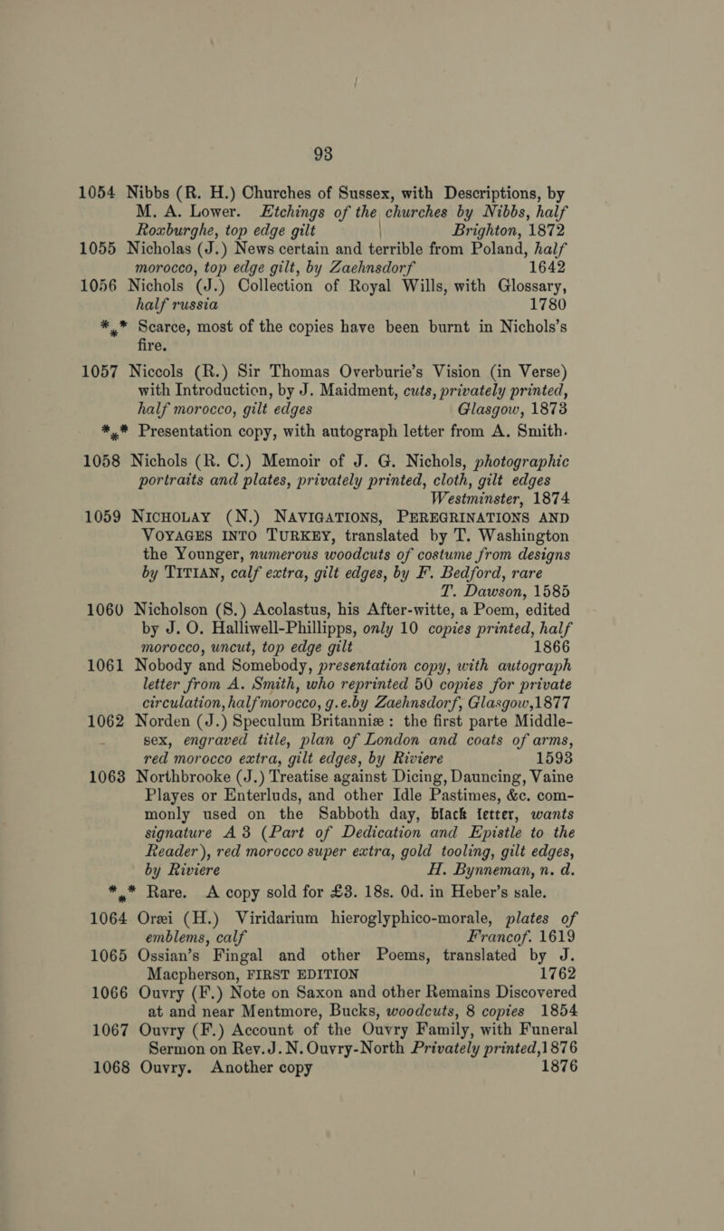 1054 Nibbs (R. H.) Churches of Sussex, with Descriptions, by M. A. Lower. Etchings of the churches by Nibbs, half Roxburghe, top edge gilt ) Brighton, 1872 1055 Nicholas (J.) News certain and terrible from Poland, half morocco, top edge gilt, by Zaehnsdorf 1642 1056 Nichols (J.) Collection of Royal Wills, with Glossary, half russia 1780 *.* Scarce, most of the copies have been burnt in Nichols’s fire. 1057 Niccols (R.) Sir Thomas Overburie’s Vision (in Verse) with Introduction, by J. Maidment, cuts, privately printed, half morocco, gilt edges Glasgow, 1873 *,* Presentation copy, with autograph letter from A. Smith. 1058 Nichols (R. C.) Memoir of J. G. Nichols, photographic portraits and plates, privately printed, cloth, gilt edges Westminster, 1874 1059 NicHoLAy (N.) NAVIGATIONS, PEREGRINATIONS AND VOYAGES INTO TURKEY, translated by T. Washington the Younger, numerous woodcuts of costume from designs by TITIAN, calf extra, gilt edges, by F. Bedford, rare T. Dawson, 1585 1060 Nicholson (8.) Acolastus, his After-witte, a Poem, edited by J. O. Halliwell-Phillipps, only 10 copies printed, as morocco, uncut, top edge gilt 1866 1061 Nobody and Somebody, presentation copy, with autograph letter from A. Smith, who reprinted 50 copies for private circulation, halfmorocco, g.e.by Zaehnsdorf, Glasgow,1877 1062 Norden (J.) Speculum Britanniz : the first parte Middle- sex, engraved title, plan of London and coats of arms, red morocco extra, gilt edges, by Riviere 1593 1063 Northbrooke (J.) Treatise against Dicing, Dauncing, Vaine Playes or Enterluds, and other Idle Pastimes, &amp;c. com- monly used on the Sabboth day, black fetter, wants signature A3 (Part of Dedication and Epistle to the Reader), red morocco super extra, gold tooling, gilt edges, by Riviere H. Bynneman, n. d. ** Rare. A copy sold for £3. 18s. Od. in Heber’s sale. 1064 Orei (H.) Viridarium hieroglyphico-morale, plates of emblems, calf Francof. 1619 1065 Ossian’s Fingal and other Poems, translated by J. Macpherson, FIRST EDITION 1762 1066 Ouvry (F.) Note on Saxon and other Remains Discovered at and near Mentmore, Bucks, woodcuts, 8 copies 1854 1067 Ouvry (F.) Account of the Ouvry Family, with Funeral Sermon on Rey.J.N.Ouvry-North Privately printed,1876 1068 Ouvry. Another copy 1876