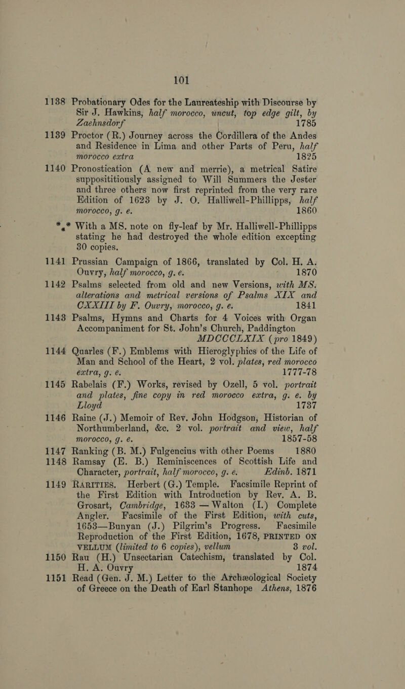 1138 Probationary Odes for the Laureateship with Discourse by Sir J. Hawkins, half morocco, uncut, top edge gilt, by Zaehnsdorf 1785 1139 Proctor (R.) Journey across the Cordillera of the Andes and Residence in Lima and other Parts of Peru, half morocco extra 1825 1140 Pronostication (A new and merrie), a metrical Satire supposititiously assigned to Will Summers the Jester and three others now first reprinted from the very rare Hdition of 1623 by J. O. Halliwell-Phillipps, half morocco, g. é. 1860 *,** With a MS. note on fly-leaf by Mr. Halliwell-Phillipps stating he had destroyed the whole edition excepting 30 copies. 1141 Prussian Campaign of 1866, translated by Col. H. A. Ouvry, half morocco, g. é. ay. 1870 1142 Psalms selected from old and new Versions, with MS. alterations and metrical versions of Psalms XIX and CXXIII by F. Ouvry, morocco, g. e. 1841 1143 Psalms, Hymns and Charts for 4 Voices with Organ Accompaniment for St. John’s Church, Paddington MDCCCLXIX (pro 1849) 1144 Quarles (F.) Emblems with Hieroglyphics of the Life of Man and School of the Heart, 2 vol. plates, red morocco extra, g. e. 1777-78 1145 Rabelais (F.) Works, revised by Ozell, 5 vol. portrait and plates, fine copy in red morocco extra, g. e. by Lloyd 1737 1146 Raine (.J.) Memoir of Rev. John Hodgson, Historian of Northumberland, &amp;c. 2 vol. portrait and view, half Morocco, J. é. 1857-58 1147 Ranking (B. M.) Fulgencius with other Poems 1880 1148 Ramsay (HE. B.) Reminiscences of Scottish Life and Character, portrait, half morocco, 9. é. Edinb. 1871 1149 Rarities. Herbert (G.) Temple. Facsimile Reprint of the First Edition with Introduction by Rev. A. B. Grosart, Cambridge, 1633 — Walton (I.) Complete Angler. Facsimile of the First Edition, with cuts, 1653—Bunyan (J.) Pilgrim’s Progress. Facsimile Reproduction of the First Edition, 1678, PRINTED ON VELLUM (limited to 6 copies), vellum 3 vol. 1150 Rau (H.) Unsectarian Catechism, translated by Col. H, A. Ouvry 1874 1151 Read (Gen. i. M.) Letter to the Archeological Society of Greece on the Death of Earl Stanhope Athens, 1876