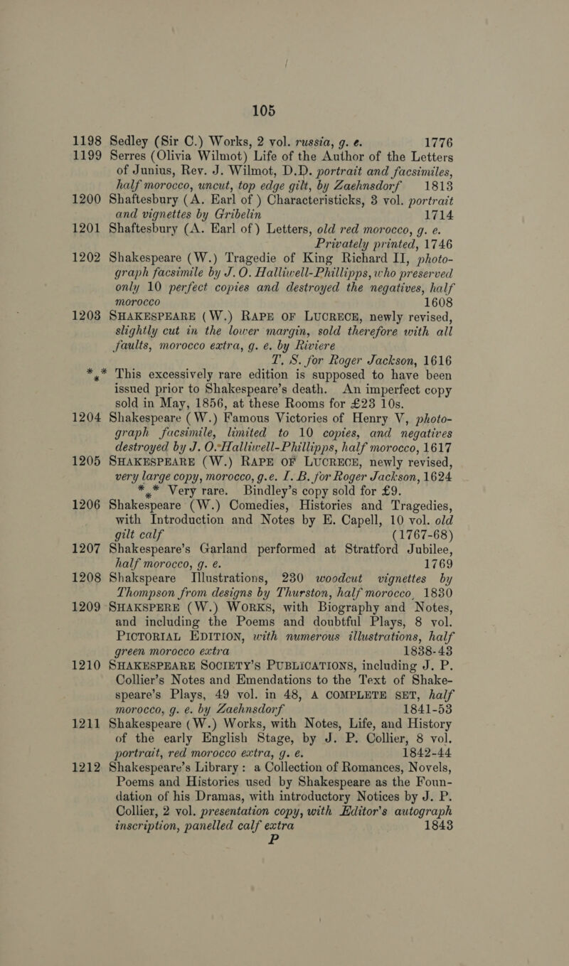 1198 Sedley (Sir C.) Works, 2 vol. russia, g. e. 1776 1199 Serres (Olivia Wilmot) Life of the Author of the Letters of Junius, Rev. J. Wilmot, D.D. portrait and facsimiles, half morocco, uncut, top edge gilt, by Zaehnsdorf 1813 1200 Shaftesbury (A. Earl of ) Characteristicks, 3 vol. portrait and vignettes by Gribelin 1714 1201 Shaftesbury (A. Earl of ) Letters, old red morocco, g. e. Privately printed, 1746 1202 Shakespeare (W.) Tragedie of King Richard II, photo- graph facsimile by J.O. Halliwell-Phillipps, who preserved only 10 perfect copies and destroyed the negatives, half morocco 1608 1203 SHAKESPEARE (W.) RAPE OF LUCRECE, newly revised, slightly cut in the lower margin, sold therefore with all faults, morocco extra, g. e. by Riviere T, S. for Roger Jackson, 1616 pe. Bip excessively rare edition is supposed to have been issued prior to Shakespeare’s death. An imperfect copy sold in May, 1856, at these Rooms for £23 10s. 1204 Shakespeare ( W.) Famous Victories of Henry V, photo- graph facsimile, limited to 10 copies, and negatives destroyed by J. O.Halliwell-Phillipps, half morocco, 1617 1205 SHAKESPEARE (W.) RAPE OF LUCRECE, newly revised, very large copy, morocco, g.e. 1. B. for Roger Jackson, 1624 * Very rare. Bindley’ s copy sold for £9. 1206 Shakespeare (W.) Comedies, Histories and Tragedies, with Introduction and Notes by E. Capell, 10 vol. old gilt calf (1767-68) 1207 Shakespeare’s Garland performed at Stratford Jubilee, half morocco, g. é. 1769 1208 Shakspeare Illustrations, 230 woodcut vignettes by Thompson from designs by Thurston, half morocco, 1830 1209 SHAKSPERE (W.) WoRKS, with Biography and Notes, and including the Poems and doubtful Plays, 8 vol. PICTORIAL EDITION, with numerous illustrations, half green morocco extra 1838-43 1210 SHAKESPEARE SOCIETY’S PUBLICATIONS, including J. P. Collier’s Notes and Emendations to the Text of Shake- speare’s Plays, 49 vol. in 48, A COMPLETE SET, half morocco, g. e. by Zaehnsdorf 1841-53 1211 Shakespeare (W.) Works, with Notes, Life, and History of the early English Stage, by J. P. Collier, 8 vol. portrait, red morocco extra, g. €. 1842-44 1212 Shakespeare’s Library: a Collection of Romances, Novels, Poems and Histories used by Shakespeare as the Foun- dation of his Dramas, with introductory Notices by J. P. Collier, 2 vol. presentation copy, with Hditor’s autograph inscription, panelled calf extra 1843 dt