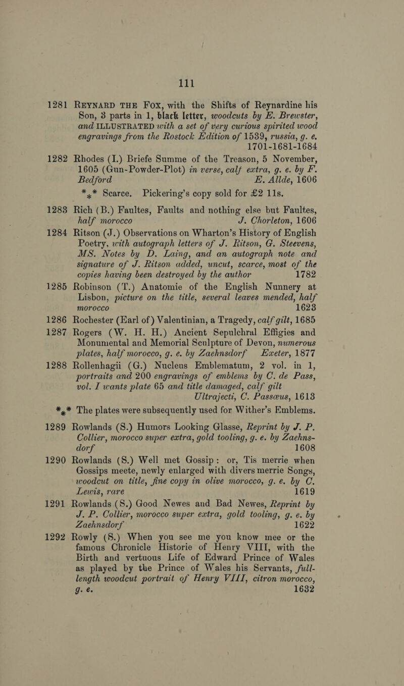 1281 REYNARD THE Fox, with the Shifts of Reynardine his Son, 3 parts in 1, black letter, woodcuts by HE. Brewster, and ILLUSTRATED with a set of very curious spirited wood engravings from the Rostock Edition of 1539, russia, g. é. 1701-1681-1684 1282 Rhodes (I.) Briefe Summe of the Treason, 5 November, 1605 (Gun-Powder-Plot) in verse, calf extra, g. e. by F. Bedford E Allde, 1606 *..* Scarce. Pickering’s copy sold for £2 11s. 1283 Rich (B.) Faultes, Faults and nothing else but Faultes, half morocco J. Chorleton, 1606 1284 Ritson (J.) Observations on Wharton’s History of English Poetry, with autograph letters of J. Ritson, G. Steevens, MS. Notes by D. Laing, and an autograph note and signature of J. Ritson added, uncut, scarce, most of the copies having been destroyed by the author 1782 1285 Robinson (T.) Anatomie of the English Nunnery at Lisbon, picture on the title, several leaves mended, half morocco 1623 1286 Rochester (Earl of) Valentinian, a Tragedy, calf gilt, 1685 1287 Rogers (W. H. H.) Ancient Sepulchral Effigies and Monumental and Memorial Sculpture of Devon, numerous plates, half morocco, g. e. by Zaehnsdorf Exeter, 1877 1288 Rollenhagii (G.) Nucleus Emblematum, 2 vol. in 1, portraits and 200 engravings of emblems by C. de Pass, vol. I wants plate 65 and title damaged, calf gilt Ultrajecti, C. Passeeus, 16138 *,* The plates were subsequently used for Wither’s Emblems. 1289 Rowlands (S.) Humors Looking Glasse, Reprint by J. P. Collier, morocco super extra, gold tooling, g. e. by Zaehns- dorf 1608 1290 Rowlands (S.) Well met Gossip: or, Tis merrie when Gossips meete, newly enlarged with divers merrie Songs, woodcut on title, fine copy in olive morocco, g. e. by C. Lewis, rare 1619 1291 Rowlands (S.) Good Newes and Bad Newes, Reprint by J. P. Collier, morocco super extra, gold tooling, g. e. by Zaehnsdorf 1622 1292 Rowly (S.) When you see me you know mee or the famous Chronicle Historie of Henry VIII, with the Birth and vertuous Life of Edward Prince of Wales as played by the Prince of Wales his Servants, full- length woodcut portrait of Henry VILI, citron morocco, g. @. 1632