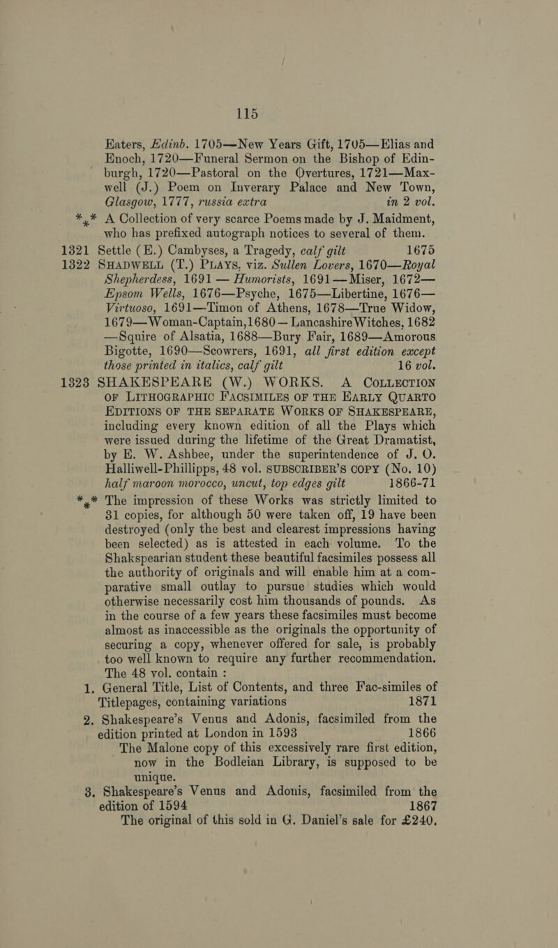 Katers, Hdinb. 1705—New Years Gift, 17V5— Elias and Enoch, 1720—Funeral Sermon on the Bishop of Edin- burgh, 1720—Pastoral on the QOvertures, 1721—Max- well (J.) Poem on Inverary Palace and New Town, Glasgow, 1777, russia extra in 2 vol. *,* A Collection of very scarce Poems made by J. Maidment, who has prefixed autograph notices to several of them. 1321 Settle (E.) Cambyses, a Tragedy, calf gilt 1675 1322 SHADWELL (T.) PLAYs, viz. Sullen Lovers, 1670—Royal Shepherdess, 1691 — Humorists, 1691— Miser, 1672— Epsom Wells, 1676—Psyche, 1675—Libertine, 1676— Virtuoso, 1691—Timon of Athens, 1678—True Widow, 1679— W oman-Captain, 1680 — Lancashire Witches, 1682 —Squire of Alsatia, 1688—Bury Fair, 1689—Amorous Bigotte, 1690—Scowrers, 1691, all first edition except those printed in italics, calf gilt 16 vol. 1323 SHAKESPEARE (W.) WORKS. A COLLECTION OF LITHOGRAPHIC F'ACSIMILES OF THE EARLY QUARTO EDITIONS OF THE SEPARATE WORKS OF SHAKESPEARE, including every known edition of all the Plays which were issued during the lifetime of the Great Dramatist, by E. W. Ashbee, under the superintendence of J. O. Halliwell-Phillipps, 48 vol. SUBSCRIBER’S COPY (No. 10) half maroon morocco, uncut, top edges gilt 1866-71 *,* The impression of these Works was strictly limited to 31 copies, for although 50 were taken off, 19 have been destroyed (only the best and clearest impressions having been selected) as is attested in each volume. To the Shakspearian student these beautiful facsimiles possess all the authority of originals and will enable him at a com- parative small outlay to pursue studies which would otherwise necessarily cost him thousands of pounds. As in the course of a few years these facsimiles must become almost as inaccessible as the originals the opportunity of securing a copy, whenever offered for sale, is probably too well known to require any further recommendation. The 48 vol. contain : 1. General Title, List of Contents, and three Fac-similes of Titlepages, containing variations 1871 2. Shakespeare’s Venus and Adonis, facsimiled from the edition printed at London in 1593 1866 The Malone copy of this excessively rare first edition, now in the Bodleian Library, is supposed to be unique. 3. Shakespeare's Venus and Adonis, facsimiled from the edition of 1594 1867