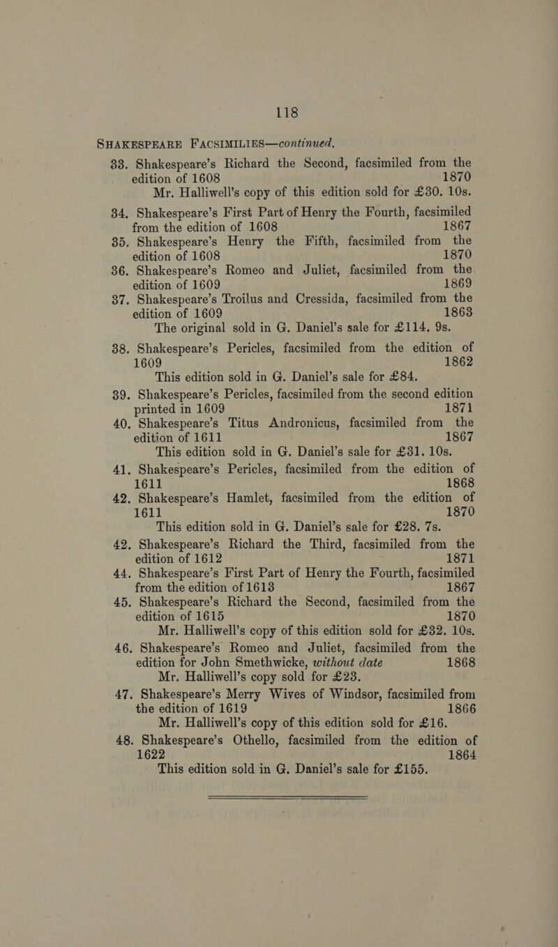 33. Shakespeare’s Richard the Second, facsimiled from the edition of 1608 1870 Mr. Halliwell’s copy of this edition sold for £30. 10s. . Shakespeare’s First Part of Henry the Fourth, facsimiled from the edition of 1608 1867 . Shakespeare's Henry the Fifth, facsimiled from the “edition of 1608 1870 edition of 1609 1869 edition of 1609 1863 The original sold in G. Daniel’s sale for £114. 9s. 1609 1862 This edition sold in G. Daniel’s sale for £84. printed in 1609 1871 edition of 1611 1867 This edition sold in G. Daniel’s sale for £31. 10s. 1611 1868 1611 1870 This edition sold in G. Daniel’s sale for £28. 7s. edition of 1612 1871 from the edition of 16138 1867 edition of 1615 1870 Mr. Halliwell’s copy of this edition sold for £32. 10s. Shakespeare’s Romeo and Juliet, facsimiled from the edition for John Smethwicke, without date 1868 Mr. Halliwell’s copy sold for £23. Shakespeare’s Merry Wives of Windsor, facsimiled from the edition of 1619 1866 Mr. Halliwell’s copy of this edition sold for £16. 1864