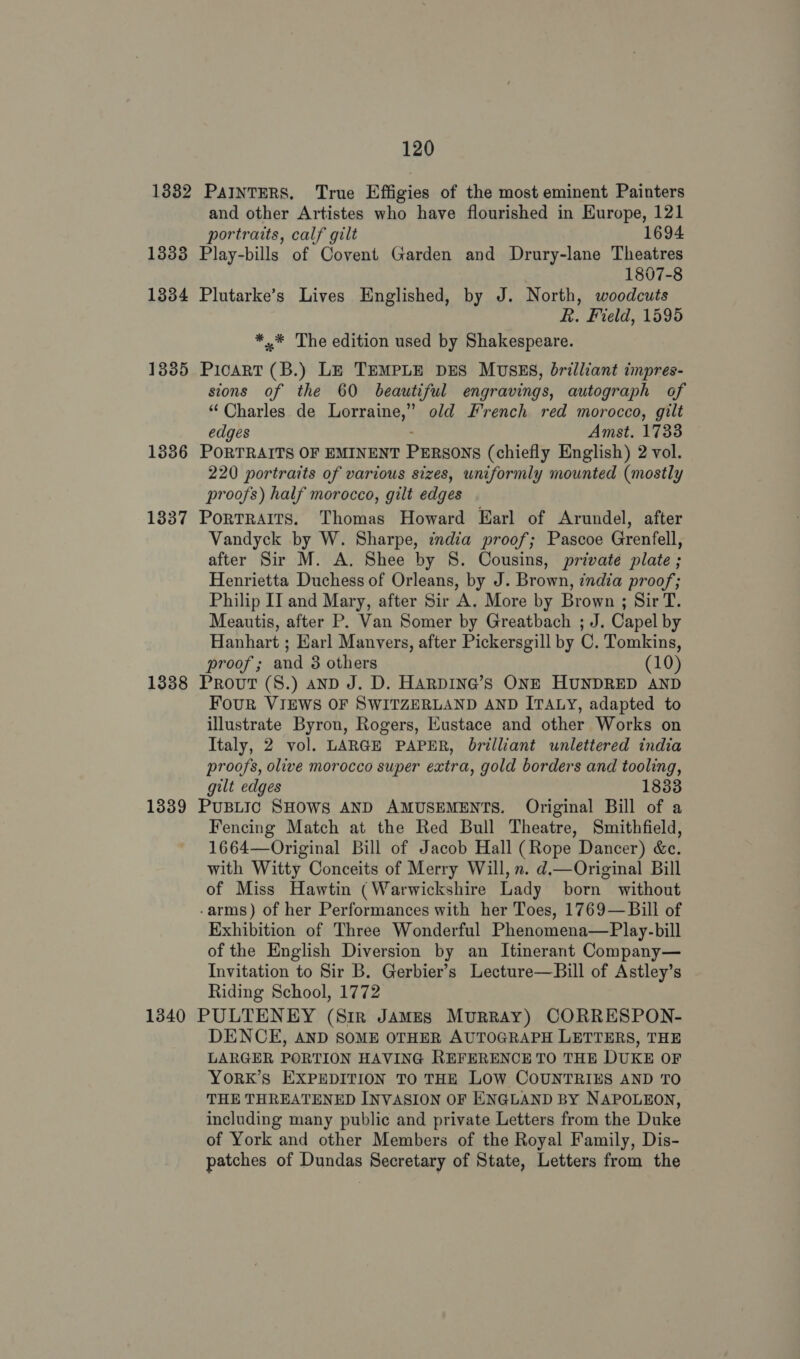 1338 1334 1335 1336 1337 1338 1339 1340 and other Artistes who have flourished in Europe, 121 portraits, calf gilt 1694 Play-bills of Covent Garden and Drury-lane Theatres 1807-8 Plutarke’s Lives Englished, by J. North, woodcuts R. Field, 1595 *,.* The edition used by Shakespeare. PicART (B.) LE TEMPLE DES MUSES, brilliant impres- sions of the 60 beautiful engravings, autograph of “ Charles de Lorraine,” old French red morocco, gilt edges : Amst. 1733 PORTRAITS OF EMINENT PERSONS (chiefly English) 2 vol. 220 portraits of various sizes, uniformly mounted (mostly proofs) half morocco, gilt edges Portraits. Thomas Howard Earl of Arundel, after Vandyck by W. Sharpe, india proof; Pascoe Grenfell, after Sir M. A. Shee by 8. Cousins, private plate ; Henrietta Duchess of Orleans, by J. Brown, india proof; Philip IT and Mary, after Sir A. More by Brown ; Sir T. Meautis, after P. Van Somer by Greatbach ; J. Capel by Hanhart ; Karl Manvers, after Pickersgill by C. Tomkins, proof; and 8 others (10) Prout (S.) anpD J. D. HARDING’S ONE HUNDRED AND Four VIEWS OF SWITZERLAND AND ITALY, adapted to illustrate Byron, Rogers, Eustace and other Works on Italy, 2 vol. LARGE PAPER, brilliant unlettered india proofs, olive morocco super extra, gold borders and tooling, gilt edges 1833 PUBLIC SHOWS AND AMUSEMENTS. Original Bill of a Fencing Match at the Red Bull Theatre, Smithfield, 1664—Original Bill of Jacob Hall (Rope Dancer) &amp;c. with Witty Conceits of Merry Will, n. d.—Original Bill of Miss Hawtin (Warwickshire Lady born without -arms) of her Performances with her Toes, 1769—Bill of Exhibition of Three Wonderful Phenomena—Play-bill of the English Diversion by an Itinerant Company— Invitation to Sir B. Gerbier’s Lecture—Bill of Astley’s Riding School, 1772 PULTENEY (Sir JAMES Murray) CORRESPON- DENCE, AND SOME OTHER AUTOGRAPH LETTERS, THE LARGER PORTION HAVING REFERENCE TO THE DUKE OF YoRK’s EXPEDITION TO THE LOW COUNTRIES AND TO THE THREATENED INVASION OF ENGLAND BY NAPOLEON, including many public and private Letters from the Duke of York and other Members of the Royal Family, Dis- patches of Dundas Secretary of State, Letters from the