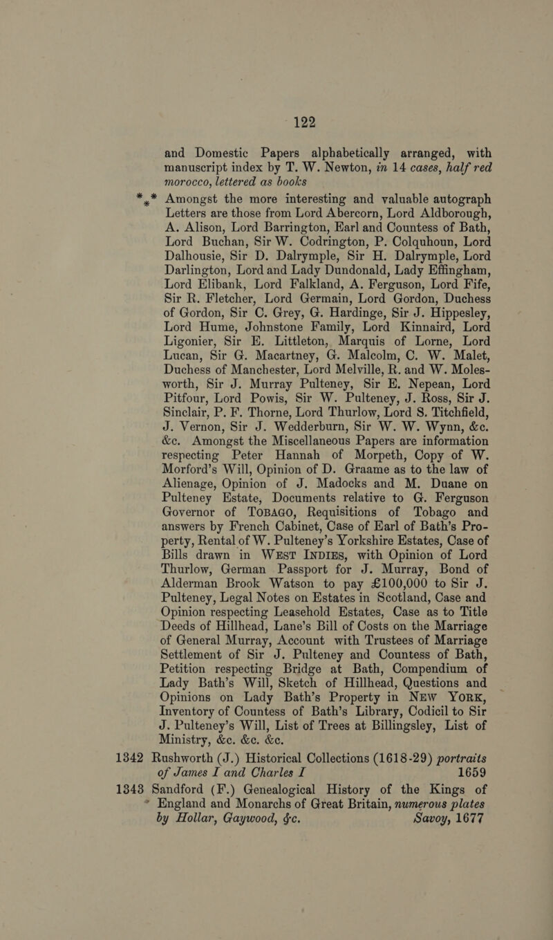 and Domestic Papers alphabetically arranged, with manuscript index by T. W. Newton, im 14 cases, half red morocco, lettered as books *.* Amongst the more interesting and valuable autograph Letters are those from Lord Abercorn, Lord Aldborough, A. Alison, Lord Barrington, Earl and Countess of Bath, Lord Buchan, Sir W. Codrington, P. Colquhoun, Lord Dalhousie, Sir D. Dalrymple, Sir H. Dalrymple, Lord Darlington, Lord and Lady Dundonald, Lady Effingham, Lord Elibank, Lord Falkland, A. Ferguson, Lord Fife, Sir R. Fletcher, Lord Germain, Lord Gordon, Duchess of Gordon, Sir C. Grey, G. Hardinge, Sir J. Hippesley, Lord Hume, Johnstone Family, Lord Kinnaird, Lord Ligonier, Sir E. Littleton, Marquis of Lorne, Lord Lucan, Sir G. Macartney, G. Malcolm, C. W. Malet, Duchess of Manchester, Lord Melville, R. and W. Moles- worth, Sir J. Murray Pulteney, Sir E. Nepean, Lord Pitfour, Lord Powis, Sir W. Pulteney, J. Ross, Sir J. Sinclair, P. F. Thorne, Lord Thurlow, Lord S. Titchfield, J. Vernon, Sir J. Wedderburn, Sir W. W. Wynn, &amp;c. &amp;c. Amongst the Miscellaneous Papers are information respecting Peter Hannah of Morpeth, Copy of W. Morford’s Will, Opinion of D. Graame as to the law of Alienage, Opinion of J. Madocks and M. Duane on Pulteney Estate, Documents relative to G. Ferguson Governor of ToBAGO, Requisitions of Tobago and answers by French Cabinet, Case of Earl of Bath’s Pro- perty, Rental of W. Pulteney’s Yorkshire Estates, Case of Bills drawn in WeEsT INDIES, with Opinion of Lord Thurlow, German Passport for J. Murray, Bond of Alderman Brook Watson to pay £100,000 to Sir J. Pulteney, Legal Notes on Estates in Scotland, Case and Opinion respecting Leasehold Estates, Case as to Title Deeds of Hillhead, Lane’s Bill of Costs on the Marriage of General Murray, Account with Trustees of Marriage Settlement of Sir J. Pulteney and Countess of Bath, Petition respecting Bridge at Bath, Compendium of Lady Bath’s Will, Sketch of Hillhead, Questions and Opinions on Lady Bath’s Property in NEW York, Inventory of Countess of Bath’s Library, Codicil to Sir J. Pulteney’s Will, List of Trees at Billingsley, List of Ministry, &amp;c. &amp;e. &amp;e. 1342 Rushworth (J.) Historical Collections (1618-29) portraits of James I and Charles I 1659 1343 Sandford (F.) Genealogical History of the Kings of * England and Monarchs of Great Britain, numerous plates by Hollar, Gaywood, &amp;c. Savoy, 1677