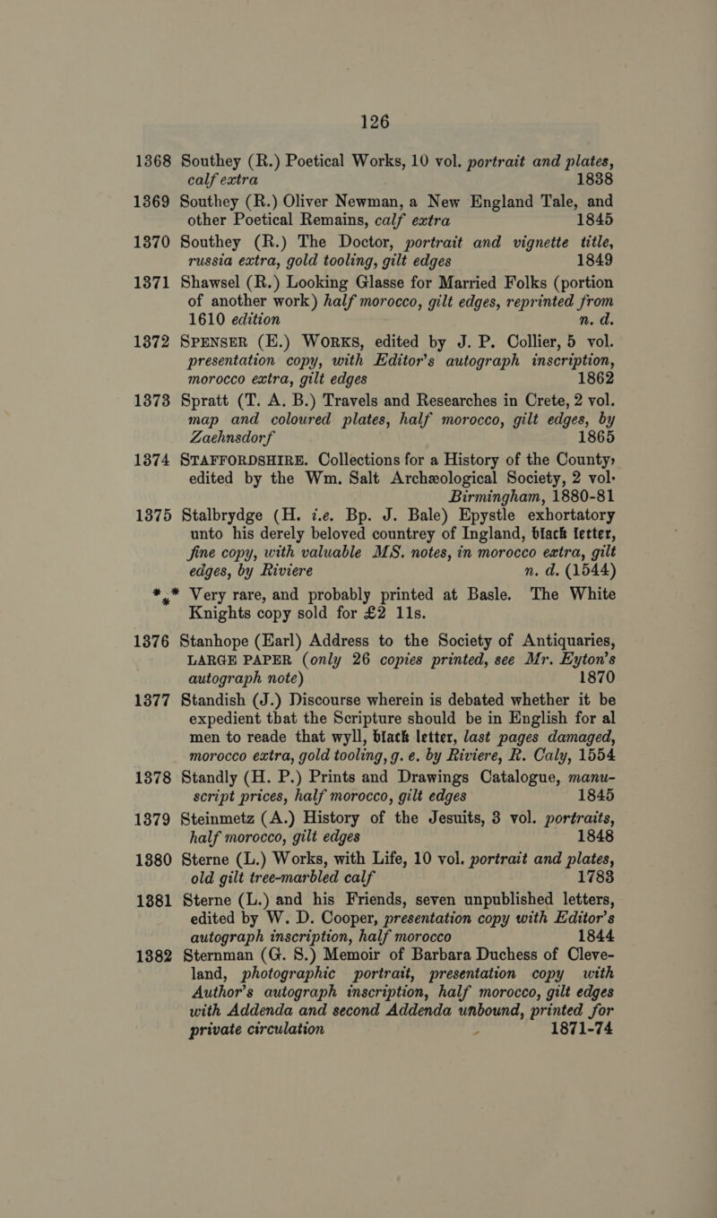 1368 Southey (R.) Poetical Works, 10 vol. portrait and plates, calf extra 1838 1369 Southey (R.) Oliver Newman, a New England Tale, and other Poetical Remains, calf extra 1845 1370 Southey (R.) The Doctor, portrait and vignette title, russia extra, gold tooling, gilt edges 1849 1371 Shawsel (R.) Looking Glasse for Married Folks (portion of another work) half morocco, gilt edges, reprinted from 1610 edition n. d. 1372 SPENSER (EH.) WorkKS, edited by J. P. Collier, 5 vol. presentation copy, with Editor's autograph inscription, morocco extra, gilt edges 1 1373 Spratt (T. A. B.) Travels and Researches in Crete, 2 vol. map and coloured plates, half morocco, gilt edges, by Zaehnsdorf 1865 1374 STAFFORDSHIRE. Collections for a History of the County edited by the Wm. Salt Archeological Society, 2 vol: Birmingham, 1880-81 1375 Stalbrydge (H. i.e. Bp. J. Bale) Epystle exhortatory unto his derely beloved countrey of Ingland, biack fetter, jine copy, with valuable MS. notes, in morocco extra, gilt edges, by Riviere n. d. (1544) *,* Very rare, and probably printed at Basle. The White Knights copy sold for £2 11s. 1876 Stanhope (Earl) Address to the Society of Antiquaries, LARGE PAPER (only 26 copies printed, see Mr. Eyton’s autograph note) 1870 1377 Standish (J.) Discourse wherein is debated whether it be expedient tbat the Scripture should be in English for al men to reade that wyll, black letter, last pages damaged, morocco extra, gold tooling, g. e. by Riviere, R. Caly, 1554 1378 Standly (H. P.) Prints and Drawings Catalogue, manu- script prices, half morocco, gilt edges 1845 1379 Steinmetz (A.) History of the Jesuits, 3 vol. portraits, half morocco, gilt edges 1848 1880 Sterne (L.) Works, with Life, 10 vol. portrait and plates, old gilt tree-marbled calf 1783 1881 Sterne (L.) and his Friends, seven unpublished letters, edited by W. D. Cooper, presentation copy with Editor’s autograph inscription, half morocco 1844 1382 Sternman (G. 8.) Memoir of Barbara Duchess of Cleve- land, photographic portrait, presentation copy with Author’s autograph inscription, half morocco, gilt edges with Addenda and second Addenda unbound, printed for private circulation $ 1871-74