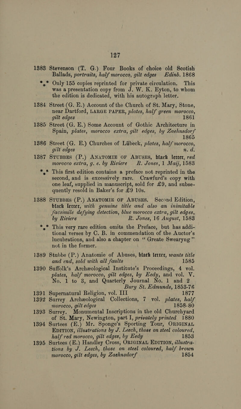 1383 Stevenson (T. G.) Four Books of choice old Scotish Ballads, portraits, half morocco, gilt edges Edinb. 1868 *,.* Only 155 copies reprinted for private circulation. This was a presentation copy from J. W. K. Eyton, to whom the edition is dedicated, with his autograph letter. 1384 Street (G. E.) Account of the Church of St. Mary, Stone, near Dartford, LARGE PAPER, plates, half green morocco, gilt edges 1861 1385 Street (G. E.) Some Account of Gothic Architecture in Spain, plates, morocco extra, gilt edges, by Zaehnsdorf 1865 1386 Street (G. E.) Churches of Liibeck, plates, half morocco, gilt edges n. d. 1887 StTuBBES (P.) ANATOMIE OF ABUSES, black letter, red morocco extra, g. €. by Riviere | R. Jones, 1 Mazj, 1583 ** This first edition contains a preface not reprinted in the second, and is excessively rare. Crawfurd’s copy with one leaf, supplied in manuscript, sold for £9, and subse- quently resold in Baker’s for £9 10s. 1388 StusBes (P.) ANATOMIE OF ABUSES. Second Edition, black letter, with genuine title and also an inimitable facsimile defying detection, blue morocco extra, gilt edges, by Riviere R. Jones, 16 August, 1583 *.* This very rare edition omits the Preface, but has addi- tional verses by C. B. in commendation of the Auctor’s lucubrations, and also a chapter on ‘‘ Greate Swearyng ”’ not in the former. 1889 Stubbe (P.) Anatomie of Abuses, black letter, wants title and end, sold with all faults 1585 1390 Suffolk’s Archeological Institute’s Proceedings, 4 vol. plates, half morocco, gilt edges, by Hedy, and vol. V. No. 1 to 38, and Quarterly Journal No. 1 and 2 Bury St. Edmunds, 1853-76 1391 Supernatural Religion, vol. III 1877 1392 Surrey Archeological Collections, 7 vol. plates, half morocco, gilt edges 1858-80 1393 Surrey. Monumental Inscriptions in the old Churchyard of St. Mary, Newington, part I, privately printed 1880 1394 Surtees (E.) Mr. Sponge’s Sporting Tour, ORIGINAL EDITION, illustrations by J. Leech, those on steel coloured, half red morocco, gilt edges, by Hedy 1853 1395 Surtees (E.) Handley Cross, ORIGINAL EDITION, «llustra- tions by J. Leech, those on steel coloured, half brown morocco, gilt edges, by Zaehnsdorf 1854