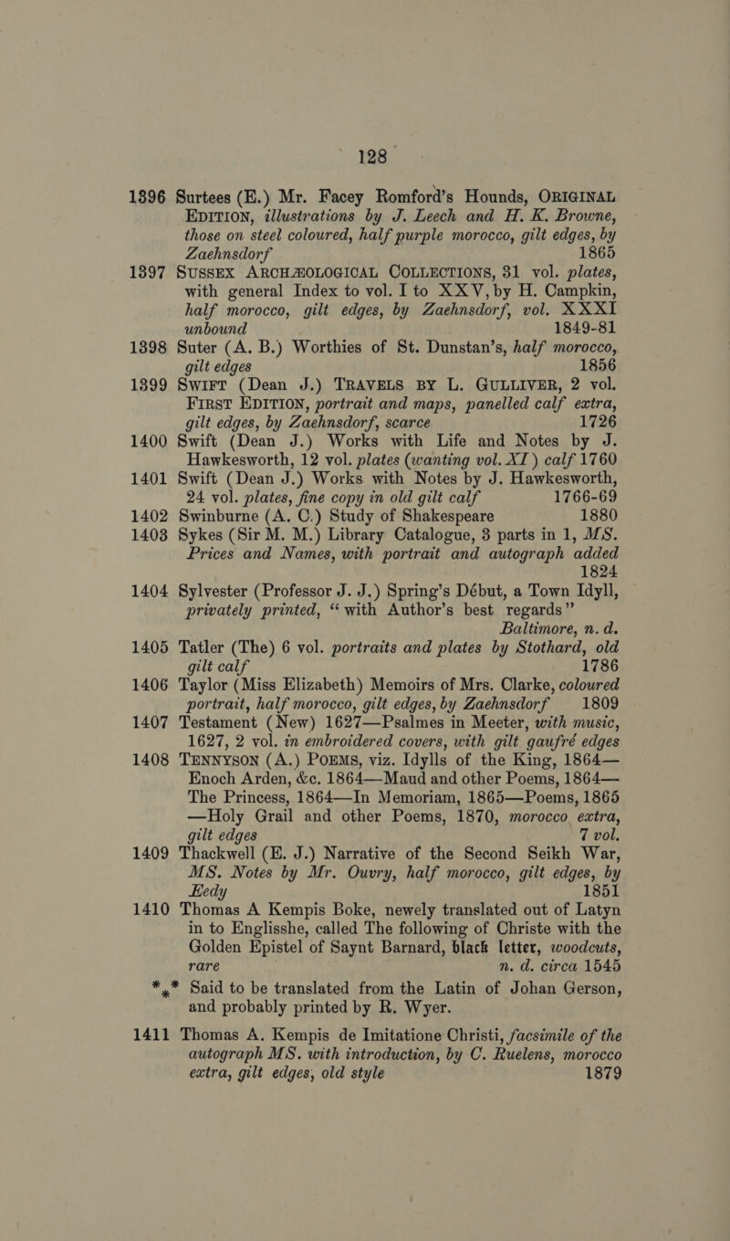 1396 Surtees (E.) Mr. Facey Romford’s Hounds, ORIGINAL EDITION, illustrations by J. Leech and H. K. Browne, those on steel coloured, half purple morocco, gilt edges, by Zaehnsdorf 1865 1397 SussEX ARCHAOLOGICAL COLLECTIONS, 31 vol. plates, with general Index to vol. I to XXV, by H. Campkin, half morocco, gilt edges, by Zaehnsdorf, vol. XXXI unbound 1849-81 1398 Suter (A. B.) Worthies of St. Dunstan’s, half morocco, gilt edges 1856 1399 Swirt (Dean J.) TRAVELS BY L. GULLIVER, 2 vol. First EDITION, portrait and maps, panelled calf extra, gilt edges, by Zaehnsdorf, scarce 1726 1400 Swift (Dean J.) Works with Life and Notes by J. Hawkesworth, 12 vol. plates (wanting vol. XI) calf 1760 1401 Swift (Dean J.) Works with Notes by J. Hawkesworth, 24 vol. plates, fine copy in old gilt calf 1766-69 1402 Swinburne (A. C.) Study of Shakespeare 1880 1403 Sykes (Sir M. M.) Library Catalogue, 3 parts in 1, MS. Prices and Names, with portrait and autograph added 1824 1404 Sylvester (Professor J. J.) Spring’s Début, a Town Idyll, privately printed, ‘with Author’s best regards” Baltimore, n.d. 1405 Tatler (The) 6 vol. portraits and plates by Stothard, old gilt calf 1786 1406 Taylor (Miss Elizabeth) Memoirs of Mrs. Clarke, coloured portrait, half morocco, gilt edges,by Zaehnsdorf 1809 1407 Testament (New) 1627—Psalmes in Meeter, with music, 1627, 2 vol. in embroidered covers, with gilt gaufré edges 1408 TENNYSON (A.) POEMS, viz. Tdylls of the King, 1864— Enoch Arden, &amp;ec. 1864—Maud and other Poems, 1864— The Princess, 1864—In Memoriam, 1865—Poems, 1865 —Holy Grail and other Poems, 1870, morocco extra, gilt edges 7 vol. 1409 Thackwell (EK. J.) Narrative of the Second Seikh War, MS. Notes by Mr. Ouvry, half morocco, gilt edges, by Hedy 1851 1410 Thomas A Kempis Boke, newely translated out of Latyn in to Englisshe, called The following of Christe with the Golden Epistel of Saynt Barnard, black letter, woodcuts, rare n. d. circa 1545 *.* Said to be translated from the Latin of Johan Gerson, and probably printed by R. Wyer. 1411 Thomas A. Kempis de Imitatione Christi, facsimile of the autograph MS. with introduction, by C. Ruelens, morocco extra, gilt edges, old style 1879