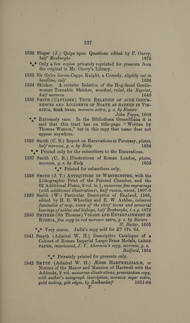 1532 Singer (J.) Quips upon Questions edited by F. Ouvry, half Roxburghe | 1875 *,* Only a few copies privately reprinted for presents from the original in Mr. Ouvry’s Library. 1533 Sir Gyles Goose-Cappe Knight, a Comedy, slightly cut in headline, calf 1636 1534 Skinker. A certaine Relation of the Hog-faced Gentle- woman Tannakin Skinker, woodcut, ruled, the Reprint, half morocco 1640 1535 SMITH (CAPTAINE) TRUE RELATION OF SUCH OCOCUR- RENCES AND ACCIDENTS OF NOATE AS HAPNED IN VIR- GINIA, black letter, morocco extra, g. e. by Riviere John Tappe, 1608 *.* Extremely rare. In the Bibliotheca Grenvilliana it is said that this tract has on title-page “ Written by Thomas Watson,” but in this copy that name does not appear anywhere. 1536 Smith (C. R.) Report on Excavations at Pevensey, plates, half morocco, g. e. by Hedy 1858 *,* Printed only for the subscribers to the Excavations. 1537 Smith (C. R.) Illustrations of Roman London, plates, morocco, g. €. by Hedy 1859 *,* Printed for subscribers only. 1538 SmitH (J. T.) ANTIQUITIES OF WESTMINSTER, with the Lithographic Print of the Painted Chamber, and the 62 Additional Plates, 2 vol. in 1, numerous fine engravings (with additional illustrations), half russia, uncut, 1807-9 1539 Smith (W.) Particular Description of England, 1588, edited by H. B. Wheatley and HE. W. Ashbee, coloured facsimiles of map, views of the chief towns and armorial bearings of nobles and bishops, half Roxburghe, t. e.g. 1879 1540 SmiTHES (Sir Thomas) VOIAGE AND ENTERTAINMENT IN RUSHIA, fine copy in red morocco extra, g. e. by Riviere NV. Butter, 1605 *,* Very scarce. Jadis’s copy sold for £7 17s. 6d. 1541] Smyth (Admiral W. H.) Descriptive Catalogue of a Cabinet of Roman Imperial Large-Brass Medals, LARGE PAPER, interleaved, J. Y. Akerman’s copy, morocco, g. é. Bedford, 1834 ** Privately printed for presents only. 1542 SmytH (Admiral W. H.) ANDES HARTWELLIANZ, or Notices of the Manor and Mansion of Hartwell with the Addenda, 2 vol. numerous illustrations, presentation copy, with author's autograph inscription, morocco super extra, gold tooling, gilt edges, oY ee 1851-64