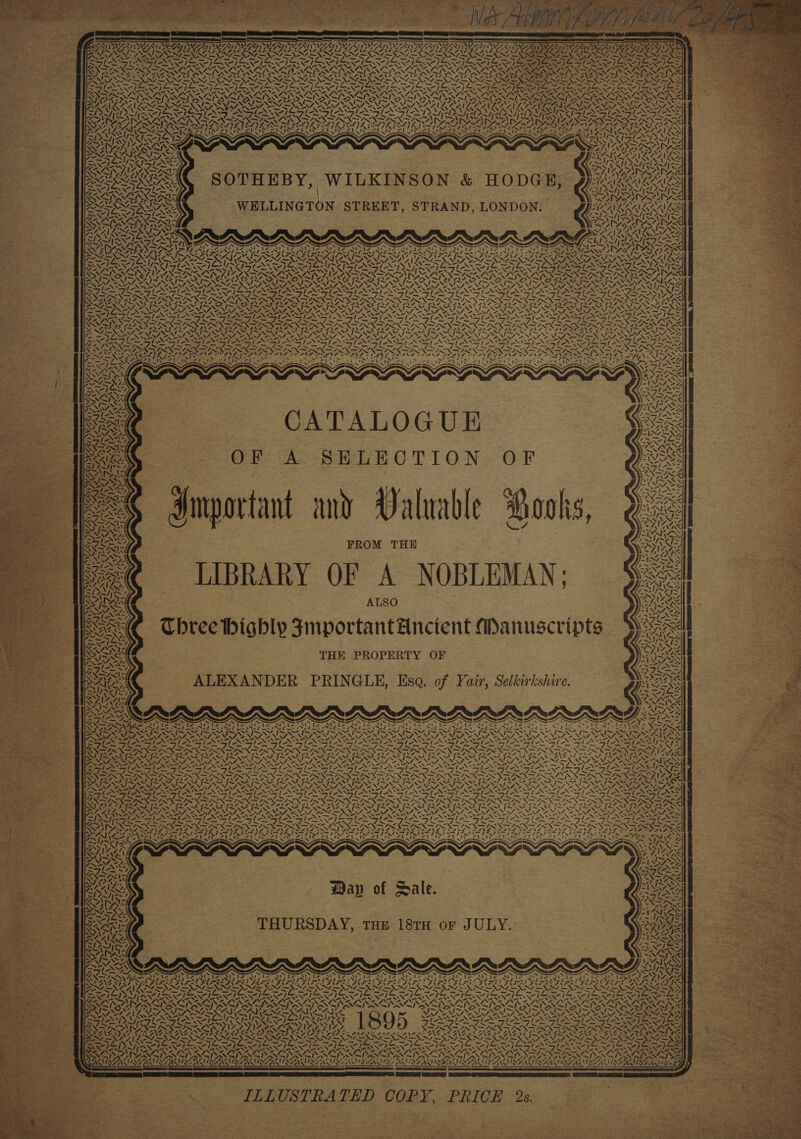 4 \ 7, ONY IN, LIS \ ROR 401 yy RELL IN 2 ve Si \ VAY N \ AANZGT. \ y aN ‘4 7 A N 2N \ ~\ \ SOV NS % SIV. “s 17 ixt iF 2 NAA Z: V MARS! WALA 4 ARLE a, A Pri \ ~ _— be 4 x ~ Day I wi ALAS VAN elke / ” %Z N Z% Ma Df: 41 aN \ oe ‘ N SOTHEBY, | WILKINSON &amp; HODGE, N “—s\ AN“? ™~ if Ala \ 4N me 4 Ww 4N ss we 7 “4 SJ i -. SS 7 sf 4, WA Ohad 4 \ “a tare, N ne Z ~Y \ | F.' A WA | ~‘ &amp; tNVNAas a XN “FI Z a= rely aN \ 1y a /~ ’ y, i Gs . \ Ay Ww ‘ NOM el 4, CATALOGUE OF A SHLECTION OF Important and Valuable Books, FROM THE LIBRARY OF A NOBLEMAN; ALSO Chree highly FJmportantAnctent Manuscripts THE PROPERTY OF ALEXANDER PRINGLE, Esq. of Yair, Selkirkshire. aN AS ye / N 4. Ss fe i ~74 IY Uy x Zz md oY, % Ww aN SN 4 er ae Se Je POON { “I / Y y e 4 pil SAN! me S 7a 71 ! &lt;) ‘\ ~~ N , “A 4 ~¥7. W 4, SA i Y, « 4 4 Vv = \ | LN ay (4 aN Z a LN se Ww SY, \as A)” WN oy, ! y, i | N) | / | ™~ / | Wh AY / 4 ‘ MSA, aS Zfe IN 4 A AY 4d aS Ww LA | \ 4, vy, N X Z N I ! / ! ys 7 4 i ~ is yY ‘ 4 dy \ 7 NJ / | 2 - \ \ aS &lt;i. ~“ aNd, “4, y NS 5% LN 4% 54 “we fo | ~ ¢ 4 4, I / } ! t / ~ 4 ~~ CA ‘\ \ \ PwYSY ri ZF ee 2 iv Woz it ity it ZU NAIR Ly SANS Stee Soa ~“ Wap of Dale. THURSDAY, THE 18TH or JULY. '- we Ax; CIN, A ASAT a ZI eS PS ee PTY AO Ea Aa ISS it; A. ~ a 1h C- “Nn 4 “NN NS TST ONS DSS DN PN Pa Pe ee VISE NLAEN EWI REN SEAVINE NUS ALHQANIL AREAL ILLUSTRATED COPY, PRICE 2s. ‘ 4 A 47 _~ ae? = ‘ Ata pa WN 4 pr \ ey ive} UAT: \ ext ee i \ = 4 4 a 4% ~ —~/ NIANE at Ye? Calin Ke 1% jj ‘ A ~ AS ‘ PaiZ a  