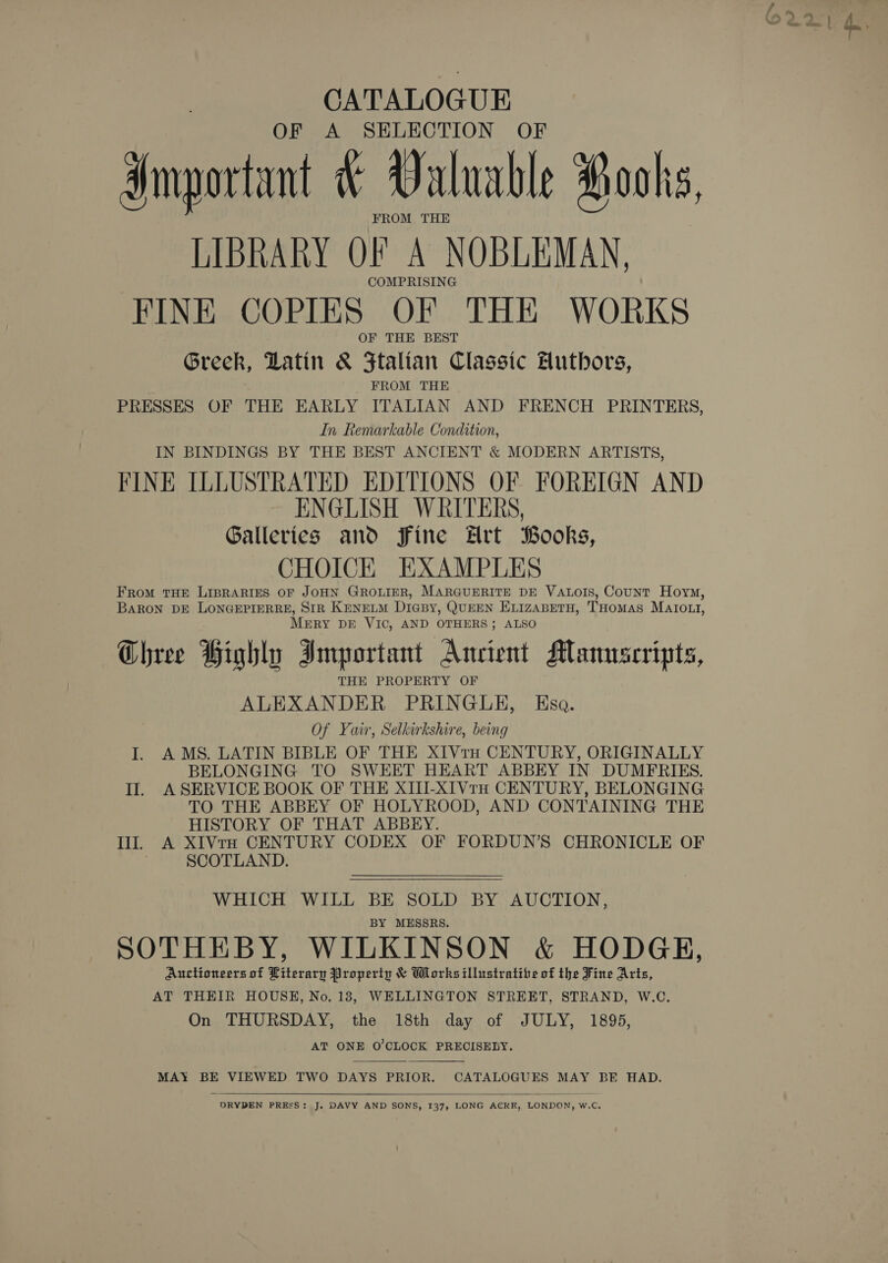 CATALOGUE OF A SELECTION OF Important &amp; Valuable Pooks, FROM THE LIBRARY OF A NOBLEMAN, COMPRISING FINE COPIES OF THE WORKS OF THE BEST Greek, Latin &amp; Ftalian Classic Huthors, FROM THE PRESSES OF THE EARLY ITALIAN AND FRENCH PRINTERS, In Remarkable Condition, IN BINDINGS BY THE BEST ANCIENT &amp; MODERN ARTISTS, FINE ILLUSTRATED EDITIONS OF FOREIGN AND ENGLISH WRITERS, Galleries and Fine Hrt Books, CHOICK EXAMPLES FRoM THE LIBRARIES OF JOHN GROLIER, MARGUERITE DE VALOIS, Count Hoym, BARON DE LONGEPIERRE, SIR KnneLM DiaBy, QUEEN ELIZABETH, THomMas MATrOoLI, MERY DE VIC, AND OTHERS; ALSO QR - ¢ e Chree Highly Important Ancient Manuscripts, THE PROPERTY OF ALEXANDER PRINGLE, Eso. Of Yair, Selkirkshire, being I. AMS. LATIN BIBLE OF THE XIVrtru CENTURY, ORIGINALLY BELONGING TO SWEET HEART ABBEY IN DUMERIES. Il. ASERVICE BOOK OF THE XIII-XIVtH CENTURY, BELONGING TO THE ABBEY OF HOLYROOD, AND CONTAINING THE HISTORY OF THAT ABBEY. Ill. A XIVtH CENTURY CODEX OF FORDUN’S CHRONICLE OF SCOTLAND. WHICH WILL BE SOLD BY AUCTION, BY MESSRS. SOTHEBY, WILKINSON &amp; HODGE, Auctioneers of Literary Property &amp; Works illustratibe of the Fine Aris, AT THEIR HOUSH, No. 18, WELLINGTON STREET, STRAND, W.C. On THURSDAY, the 18th day of JULY, 1895, AT ONE O'CLOCK PRECISELY.   MAY BE VIEWED TWO DAYS PRIOR. CATALOGUES MAY BE HAD.   DRYDEN PRESS: J. DAVY AND SONS, 137, LONG ACRE, LONDON, w.c,