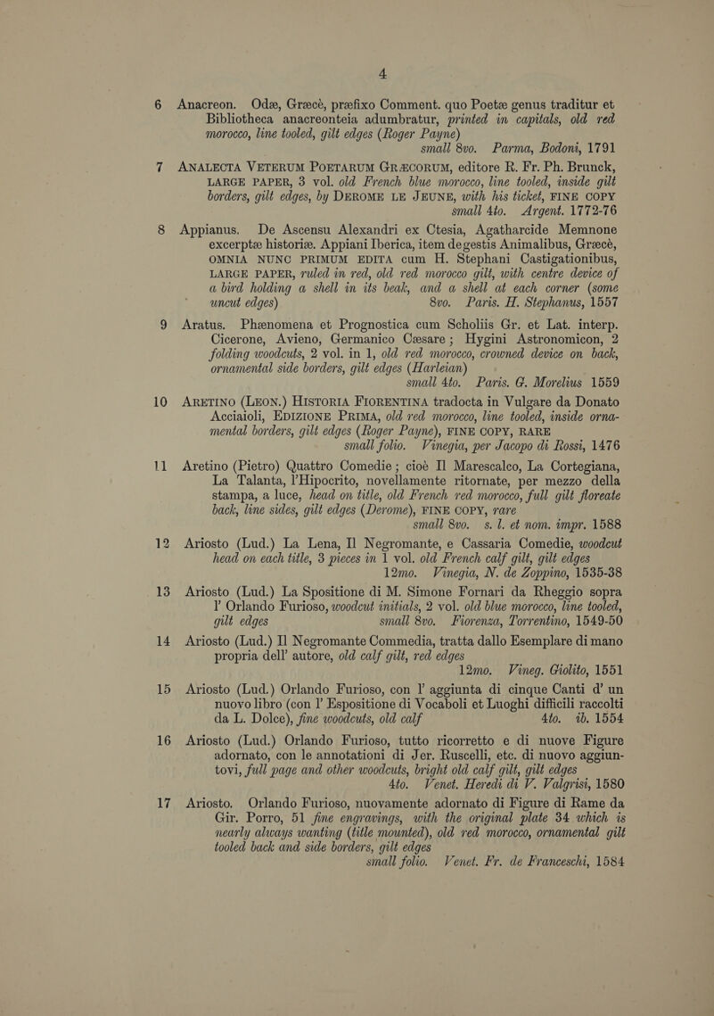 10 11 13 14 15 16 17 4 Anacreon. Odz, Greece, preefixo Comment. quo Poete genus traditur et Bibliotheca anacreonteia adumbratur, printed in capitals, old red morocco, line tooled, gilt edges (Roger Payne) small 8v0. Parma, Bodoni, 1791 ANALECTA VETERUM POETARUM GR&amp;CORUM, editore R. Fr. Ph. Brunck, LARGE PAPER, 3 vol. old French blue morocco, line tooled, inside gilt borders, gilt edges, by DEROME LE JEUNE, with his ticket, FINE COPY small 4to. Argent. 1772-76 Appianus, De Ascensu Alexandri ex Ctesia, Agatharcide Memnone excerptee historize. Appiani Iberica, item degestis Animalibus, Greece, OMNIA NUNC PRIMUM EDITA cum H. Stephani Castigationibus, LARGE PAPER, ruled in red, old red morocco gilt, with centre device of a bd holding a shell in its beak, and a shell at each corner (some uncut edges) 8vo. Paris. H. Stephanus, 1557 Aratus. Phenomena et Prognostica cum Scholis Gr. et Lat. interp. Cicerone, Avieno, Germanico Cesare; Hygini Astronomicon, 2 folding woodcuts, 2 vol. in 1, old red morocco, crowned device on back, ornamental side borders, gilt edges (Harleian) small 4to. Paris. G. Morelius 1559 ARETINO (LEON.) HISTORIA FIORENTINA tradocta in Vulgare da Donato Acciaioli, EDIZIONE PRIMA, old red morocco, line tooled, inside orna- mental borders, gilt edges (Roger Payne), FINE COPY, RARE small folio. Vinegia, per Jacopo di Rossi, 1476 Aretino (Pietro) Quattro Comedie ; cioe Il Marescalco, La Cortegiana, La Talanta, l’Hipocrito, novellamente ritornate, per mezzo della stampa, a luce, head on title, old French red morocco, full gilt floreate back, line sides, gilt edges (Derome), FINE COPY, rare small 8vo. s. l. et nom. impr. 1588 Ariosto (Lud.) La Lena, Il Negromante, e Cassaria Comedie, woodcut head on each title, 3 pieces in 1 vol. old French calf gilt, gilt edges 12mo. Vinegia, N. de Zoppino, 1535-38 Ariosto (Lud.) La Spositione di M. Simone Fornari da Rheggio sopra Y Orlando Furioso, woodcut initials, 2 vol. old blue morocco, line tooled, gut edges small 8v0. Forenza, Torrentino, 1549-50 Ariosto (Lud.) Il Negromante Commedia, tratta dallo Esemplare di mano propria dell’ autore, old calf gilt, red edges 12mo. Vineg. Giolito, 1551 Ariosto (Lud.) Orlando Furioso, con l aggiunta di cinque Canti d’ un nuovo libro (con I’ Espositione di Vocaboli et Luoghi difficili raccolti da L. Dolce), fine woodcuts, old calf 4to. 1b. 1554 Ariosto (Lud.) Orlando Furioso, tutto ricorretto e di nuove Figure adornato, con le annotationi di Jer. Ruscelli, etc. di nuovo aggiun- tovi, full page and other woodcuts, bright old calf gilt, gilt edges 4to. Venet. Heredi di V. Valgrisi, 1580 Ariosto. Orlando Furioso, nuovamente adornato di Figure di Rame da Gir. Porro, 51 jine engravings, with the original plate 34 which is nearly always wanting (title mounted), old red morocco, ornamental gilt tooled back and side borders, gilt edges small folio. Venet. Fr. de Franceschi, 1584