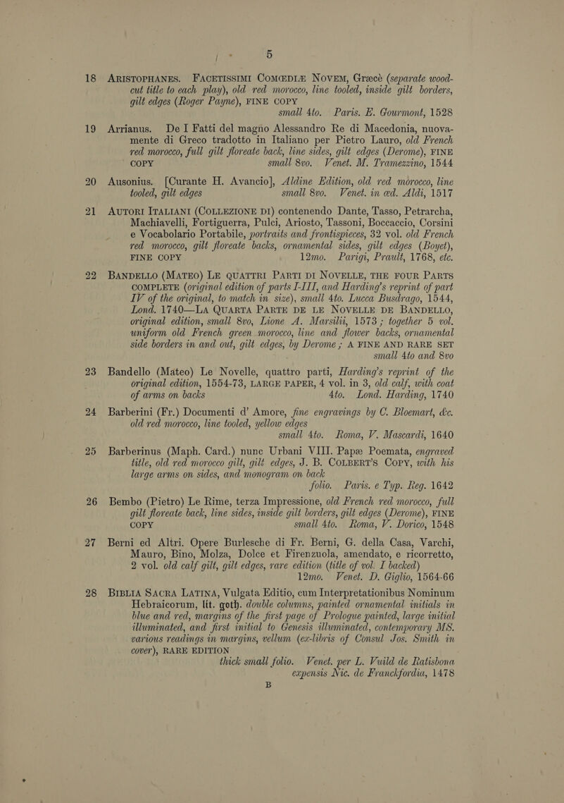 18 19 23 25 27 28 / : 5 ARISTOPHANES. FACETISSIMI CoMa:DI&amp; Novem, Greecé (separate wood- cut title to cach play), old red morocco, line tooled, inside gilt borders, gilt edges (Roger Payne), FINE COPY small 4to. Paris. E. Gourmont, 1528 Arrianus. De I Fatti del magno Alessandro Re di Macedonia, nuova- mente di Greco tradotto in Italiano per Pietro Lauro, old French red morocco, full gilt floreate back, line sides, gilt edges (Derome), FINE MmOOPY small 8v0. Venet. M. Tramezzino, 1544 Ausonius. [Curante H. Avancio], Aldine Edition, old red morocco, line tooled, gilt edges small 8vo. Venet. in ed. Aldi, 1517 AUTORI ITALIANI (COLLEZIONE D1) contenendo Dante, Tasso, Petrarcha, Machiavelli, Fortiguerra, Pulci, Ariosto, Tassoni, Boccaccio, Corsini e Vocabolario Portabile, portraits and frontispieces, 32 vol. old French red morocco, gilt floreate backs, ornamental sides, gilt edges (Boyet), FINE COPY 12mo. Parigi, Prault, 1768, ete. BANDELLO (MATEO) LE QUATTRI PARTI DI NOVELLE, THE FOUR PARTS COMPLETE (original edition of parts I-III, and Harding’s reprint of part IV of the original, to match in size), small 4to. Lucca Busdrago, 1544, Lond. 1740—LA QUARTA PARTE DE LE NOVELLE DE BANDELLO, original edition, small 8vo, Lione A. Marsilii, 1573 ; together 5 vol. uniform old French green morocco, line and flower backs, ornamental side borders in and out, gilt edges, by Derome ; A FINE AND RARE SET | small 4to and 8vo Bandello (Mateo) Le Novelle, quattro parti, Harding’s reprint of the original edition, 1554-73, LARGE PAPER, 4 vol. in 3, old calf, with coat of arms on backs 4to. Lond. Harding, 1740 Barberini (Fr.) Documenti d’ Amore, fine engravings by C. Bloemart, Lc. old red morocco, line tooled, yellow edges small 4to. Roma, V. Mascardi, 1640 Barberinus (Maph. Card.) nune Urbani VIII. Papz Poemata, engraved title, old red morocco gilt, gilé edges, J. B. COLBERT’S Copy, with his large arms on sides, and monogram on back folio. Paris. e Typ. Reg. 1642 Bembo (Pietro) Le Rime, terza Impressione, old French red morocco, full gilt floreate back, line sides, inside gilt borders, gilt edges (Derome), FINE COPY small 4to. Roma, V. Dorico, 1548 Berni ed Altri. Opere Burlesche di Fr. Berni, G. della Casa, Varchi, Mauro, Bino, Molza, Dolce et Firenzuola, amendato, e ricorretto, 2 vol. old calf gilt, gilt edges, rare edition (title of vol: I backed) 12mo. Venet. D. Giglio, 1564-66 BIBLIA SACRA LATINA, Vulgata Editio, cum Interpretationibus Nominum Hebraicorum, lit. goth. double columns, painted ornamental initials in blue and red, margins of the first page of Prologue painted, large initial illuminated, and first initial to Genesis illuminated, contemporary MS. various readings in margins, vellum (ex-libris of Consul Jos. Smith in cover), RARE EDITION é thick small folio. Venet. per L. Vuild de Ratisbona expensis Nie. de Franckfordia, 1478 B