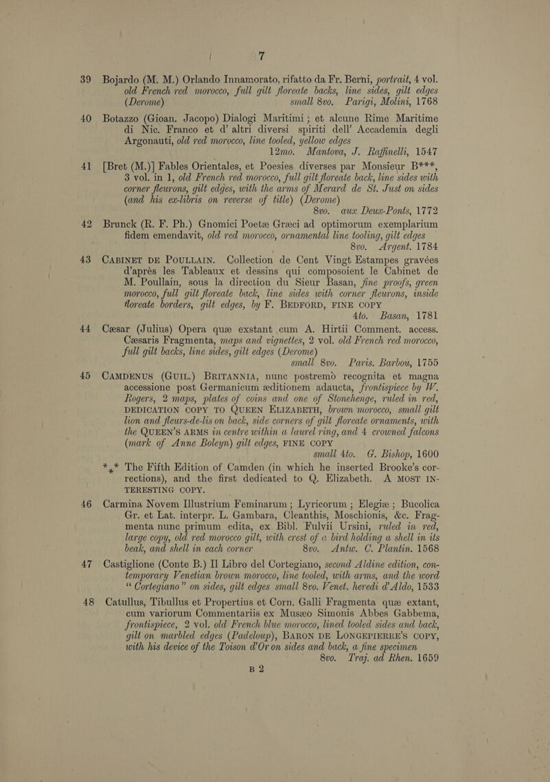 39 40 4] 43 +4 45 46 47 7 Bojardo (M. M.) Orlando Innamorato, rifatto da Fr. Berni, portrait, 4 vol. old French red morocco, full gilt floreate backs, line sides, gilt edges (Derome) small 8vo. Parigi, Molini, 1768 Botazzo (Gioan. Jacopo) Dialogi Maritimi; et alcune Rime Maritime di Nic. Franco et d’ altri diversi spiriti dell’ Accademia degli Argonauti, old ved morocco, line tooled, yellow edges 12mo. Mantova, J. Raffinelli, 1547 [Bret (M.)] Fables Orientales, et Poesies diverses par Monsieur B***, 3 vol. in 1, old French red morocco, full gilt floreate back, line sides with corner fleurons, gilt edges, with the arms of Merard de St. Just on sides (and his ex-libris on reverse of title) (Derome) 8vo. aux Deux-Ponts, 1772 Brunck (R. F. Ph.) Gnomici Poet Greeci ad optimorum exemplarium fidem emendavit, old red morocco, ornamental line tooling, gilt edges , 8vo. Argent. 1784 CABINET DE POULLAIN. Collection de Cent Vingt Estampes gravées dapres les Tableaux et dessins qui composoient le Cabinet de M. Poullain, sous Ja direction du Sieur Basan, fine proofs, green morocco, full gilt floreate back, line sides with corner fleurons, inside floreate borders, gilt edges, by F. BEDFORD, FINE COPY 4to. Basan, 1781 Cesar (Julius) Opera que exstant cum A. Hirtii Comment. access. Cesaris Fragmenta, maps and vignettes, 2 vol. old French red morocco, full gilt backs, line sides, gilt edges (Derome) small 8vo. Paris. Barbou, 1755 CAMDENUS (GUIL.) BRITANNIA, nunc postremo recognita et magna accessione post Germanicum editionem adaucta, frontispiece by W. ltogers, 2 maps, plates of coins and one of Stonehenge, ruled in red, DEDICATION COPY TO QUEEN ELIZABETH, brown morocco, small gilt lion and fleurs-de-lis on back, side corners of gilt floreate ornaments, with the QUEEN’S ARMS wn centre within a laurel ring, and 4 crowned falcons (mark of Anne Boleyn) gilt edges, FINE COPY small 4to. G. Bishop, 1600 *,* The Fifth Edition of Camden (in which he inserted Brooke’s cor- rections), and the first dedicated to Q. Elizabeth. A MosT IN- TERESTING COPY. Carmina Novem Illustrium Feminarum ; Lyricorum ; Elegiz ; Bucolica Gr. et Lat. interpr. L. Gambara, Cleanthis, Moschionis, &amp;c. Frag- menta nunc primum edita, ex Bibl. Fulvii Ursini, ruled in red, large copy, old red morocco gilt, with crest of « bird holding a shell in its beak, and shell in each corner 8vo. Antw. C. Plantin. 1568 Castiglione (Conte B.) I] Libro del Cortegiano, second Aldine edition, con- temporary Venetian brown morocco, line tooled, with arms, and the word “ Cortegiano” on sides, gilt edges small 8vo. Venet. heredi d Aldo, 1533 cum variorum Commentariis ex Muszo Simonis Abbes Gabbema, frontispiece, 2 vol. old French blue morocco, lined tooled sides and back, gilt on marbled edges (Padeloup), BARON DE LONGEPIERRE’S COPY, with his device of the Toison d’ Or on sides and back, a fine specimen 8vo. T'raj. ad Rhen. 1659