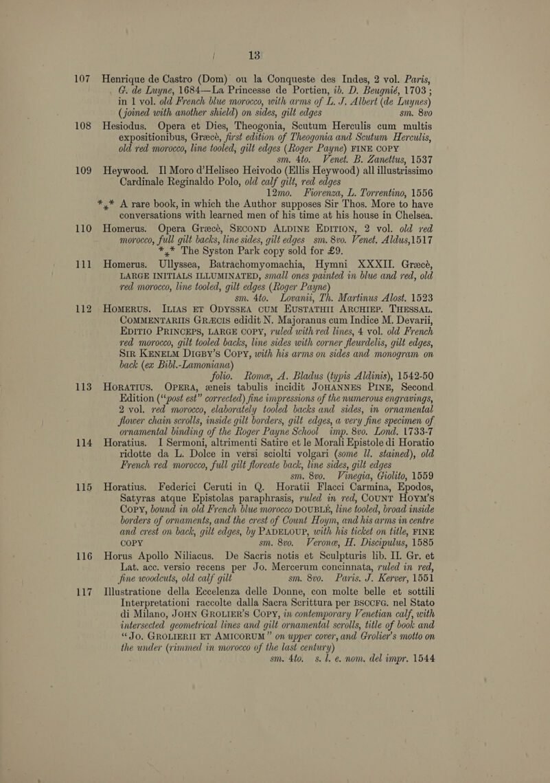 108 109 110 111 112 113 114 115 116 117 13 _ G. de Luyne, 1684—La Princesse de Portien, ib. D. Beugnié, 1703 ; in 1 vol. old French blue morocco, with arms of L. J. Albert (de Luynes) (joined with another shield) on sides, gilt edges sm. 8vo Hesiodus. Opera et Dies, Theogonia, Scutum Herculis cum multis expositionibus, Greece, first edition of Theogonia and Scutum Herculis, old red morocco, line tooled, gilt edges (Roger Payne) FINE COPY sm. 4to. Venet. B. Zanettus, 1537 Heywood. Il Moro d’Heliseo Heivodo (Ellis Heywood) all illustrissimo Cardinale Reginaldo Polo, old calf gilt, red edges 12mo. Forenza, L. Torrentino, 1556 *,* A rare book, in which the Author supposes Sir Thos. More to have conversations with learned men of his time at his house in Chelsea. Homerus. Opera Grecé, SECOND ALDINE EDITION, 2 vol. old red morocco, full gilt backs, line sides, gilt edges sm. 8vo. Venet. Aldus,1517 *,* The Syston Park copy sold for £9. Homerus. Ullyssea, Batrachomyomachia, Hymni XXXII. Grecé, LARGE INITIALS ILLUMINATED, small ones painted in blue and red, old ved morocco, line tooled, gilt edges (Roger Payne) sm. 4to. Lovaniu, Th. Martinus Alost. 1523 Homerus. ILIAS ET ODYSSEA CUM EUSTATHIL ARCHIEP. THESSAL, COMMENTARIIS GRA&amp;CIS edidit N. Majoranus cum Indice M. Devarii, EDITIO PRINCEPS, LARGE COPY, ruled with red lines, 4 vol. old French red morocco, gilt tooled backs, line sides with corner fleurdelis, gilt edges, Sirk KENELM DicsBy’s Copy, with his arms on sides and monogram on back (ex Bibl.-Lamoniana) : folio. Rome, A. Bladus (typis Aldinis), 1542-50 HorRATIUS. OPERA, eeneis tabulis incidit JOHANNES PINE, Second Edition (‘‘post est” corrected) fine impressions of the numerous engravings, 2 vol. red morocco, elaborately tooled backs and sides, in ornamental flower chain scrolls, inside gilt borders, gilt edges, a very fine specimen of ornamental binding of the Roger Payne School imp. 8vo. Lond. 1733-7 Horatius. I Sermoni, altrimenti Satire et le Morali Epistole di Horatio ridotte da L. Dolce in versi sciolti volgari (some Jl. stained), old French red morocco, full gilt floreate back, line sides, gilt edges sm. 8vo. Vinegia, Giolito, 1559 Horatius. Federici Ceruti in Q. Horatii Flacci Carmina, Epodos, Satyras atque Epistolas paraphrasis, ruled in red, COUNT Hoym’s Copy, bound in old French blue morocco DOUBLE, line tooled, broad inside borders of ornaments, and the crest of Count Hoym, and his arms in centre and crest on back, gilt edges, by PADELOUP, with his ticket on title, FINE COPY sm. 8v0. Verone, H. Discipulus, 1585 Horus Apollo Niliacus. De Sacris notis et Sculpturis lib. II. Gr. et Lat. acc. versio recens per Jo. Mercerum concinnata, ruled in red, fine woodcuts, old calf gilt sm. 8vo. Paris. J. Kerver, 1551 Illustratione della Eccelenza delle Donne, con molte belle et sottili Interpretationi raccolte dalla Sacra Scrittura per BSCCFG. nel Stato di Milano, JOHN GROLIER’S Copy, in contemporary Venetian calf, with intersected geometrical lines and gilt ornamental scrolls, title of book and “ Jo. GROLIERII ET AMICORUM” on upper cover, and Grolier’s motto on the under (rimmed in morocco of the last century) sm. 4to. 8. Ll. e. nom. del impr. 1544