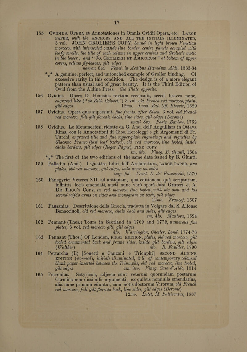 155 Ovipius. OPERA et Annotationes in Omnia Ovidii Opera, etc. LARGE PAPER, with the ANCHORS AND ALL THE INITIALS ILLUMINATED, 3 vol. JOHN GROLIER’S COPY, bound in light brown Venetian morocco, with intersected outside line border, centre panels occupied with leafy scrolls, the title of each volume in upper centres and Grolier’s motto in the lower ; and ‘JO. GROLIERII ET AMICORUM ” at bottom of upper covers, vellum fly-leaves, gilt edges narrow 8vo. Venet. in Aedibus Heredum Aldi, 1533-34 *,* A genuine, perfect, and untouched example of Grolier binding. Of excessive rarity in this condition. The design is of a more elegant pattern than usual and of great beauty. It is the Third Edition of Ovid from the Aldine Press. See Plate opposite. 156 Ovidius. Opera D. Heinsius textum recensuit, acced. breves note, engraved title (‘ex Bibl. Colbert.”) 3 vol. old French red morocco, plain, gilt edges 12mo. Lugd. Bat. Off. Elzevir, 1629 157 Ovidius. Opera que supersunt, fine fronts. after Eisen, 3 vol. old French red morocco, full gilt floreate backs, line sides, gilt edges (Derome) small 8vo. Paris. Barbou, 1762 158 Ovidius. Le Metamorfosi, ridotte da G. And. dell’ Anguillara in Ottava Rima, con Je Annotationi di Gios. Horologgi e gli Argomenti di Fr. Turchi, engraved title and fine copper-plate engravings and vignettes by Giacomo Franco (last leaf backed), old red morocco, line tooled, inside chain borders, gilt edges (Roger Payne), FINE COPY : sm. 4to. Vineg. B. Giunti, 1584 _*,* The first of the two editions of the same date issued by B. Giunti. 159 Palladio (And.) I Quattro Libri dell’ Architettura, LARGE PAPER, fine plates, old red morocco, gilt edges, with arms on sides imp. fol. Venet. D. de Franceschi, 1570 160 Panegyrici Veteres XII. ad antiquam, qua editionem, qua scripturam, infinitis locis emendati, aucti nunc verd opera Jani Gruteri, J. A. DE TuHovu’s Copy, in red morocco, line tooled, with his own and his second wife’s arms on sides and monogram on back, gilt edges 12mo. Francof. 1607 161 Pausanias. Descrittione della Grecia, tradotta in Volgare dal S. Alfonso Bonacciuoli, old red morocco, chain back and sides, gilt edges sm. 4to. Mantova, 1594 162 Pennant (Thos.) Tours in Scotland in 1769 and 1772, numerous fine plates, 3 vol. red morocco gilt, gilt edges 4to. Warrington, Chester, Lond. 1774-76 163 Pennant (Thos.) Of London, FIRST EDITION, plates, old red morocco, gilt tooled ornamental back and frame sides, inside gilt borders, gilt edges (Walther) 4to. kt. Faulder, 1790 164 Petrarcha (Il) [Sonetti e Canzoni e Trionphi] SECOND ALDINE EDITION (wormed), initials illuminated, 5 Ul. of contemporary coloured blank paper inserted between the Triumphs, old ved morocco, line tooled, gilt edges sm. 8vo. Vineg. Casa d’ Aldo, 1514 165 Petronius. Satyricon, adjecta sunt veterum quorundam poetarum Carmina non dissimilis argumenti; ex quibus nonnulla emendatius, alia nunc primum eduntur, cum notis doctorum Virorum, old French red morocco, full gilt floreate back, line sides, gilt edges (Derome) l2mo. Lutet. M. Puttisonius, 1587