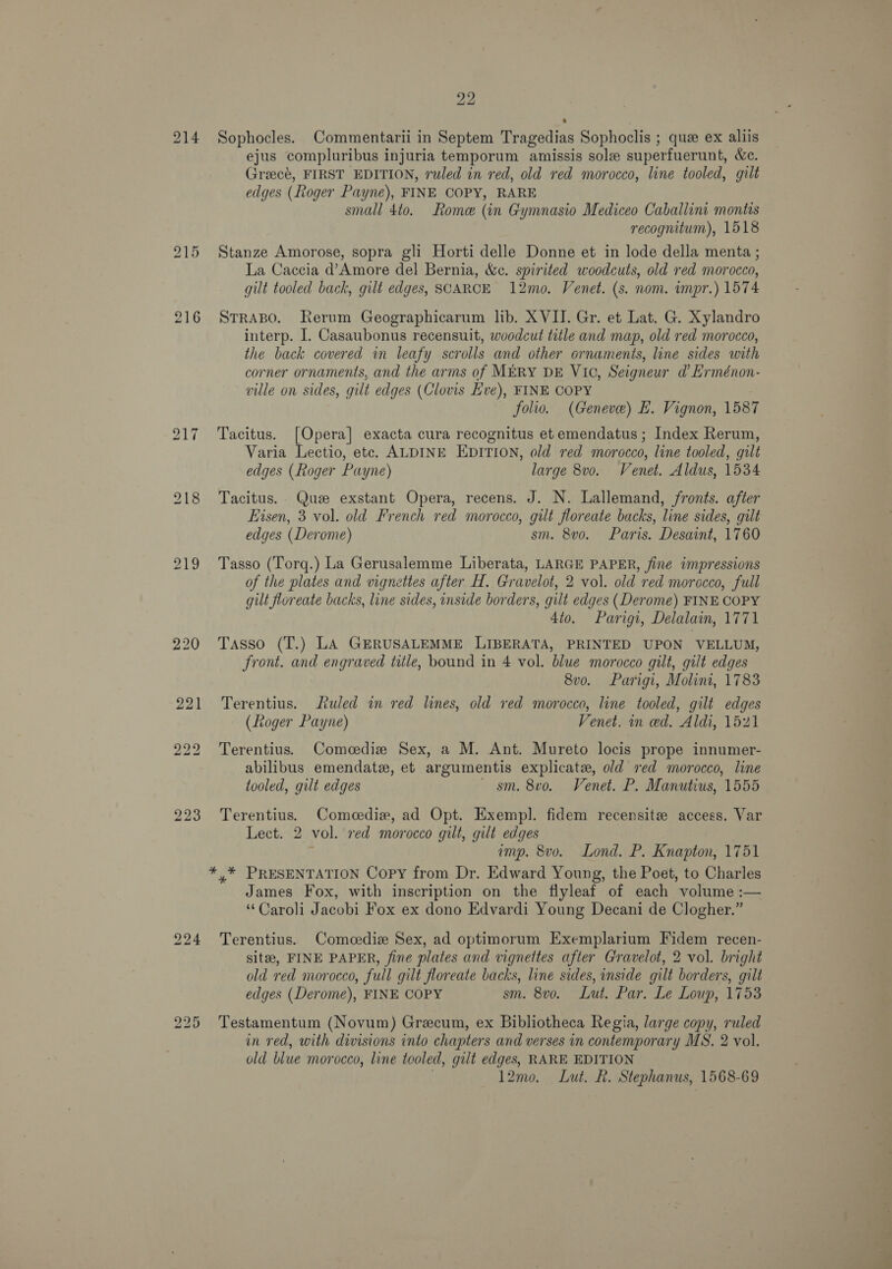 214 bo — ~l 22 Sophocles. Commentarii in Septem Tragedias Sophoclis ; que ex aliis ejus compluribus injuria temporum amissis sole superfuerunt, &amp;c. Greecé, FIRST EDITION, ruled in red, old red morocco, line tooled, gilt edges (Roger Payne), FINE COPY, RARE small 4to. Rome (in Gymnasio Mediceo Caballini montis recognitum), 1518 Stanze Amorose, sopra gli Horti delle Donne et in lode della menta ; La Caccia d’Amore del Bernia, &amp;c. spirited woodcuts, old red morocco, gilt tooled back, gilt edges, SCARCE 12mo. Venet. (s. nom. impr.) 1574 STRABO. Rerum Geographicarum lib. XVII. Gr. et Lat. G. Xylandro interp. I. Casaubonus recensuit, woodcut title and map, old red morocco, the back covered in leafy scrolls and other ornaments, line sides with corner ornaments, and the arms of MERY DE Vic, Seigneur d’ Erménon- ville on sides, gilt edges (Clovis Eve), FINE COPY folio. (Geneve) E. Vignon, 1587 Tacitus. [Opera] exacta cura recognitus et emendatus ; Index Rerum, Varia Lectio, etc. ALDINE EDITION, old red morocco, line tooled, gilt edges (hoger Payne) large 8v0o. Venet. Aldus, 1534 Tacitus. Que exstant Opera, recens. J. N. Lallemand, fronts. after Eisen, 3 vol. old French red morocco, gilt floreate backs, line sides, gilt edges (Derome) sm. 8vo. Paris. Desaint, 1760 Tasso (Torq.) La Gerusalemme Liberata, LARGE PAPER, fine impressions of the plates and vignettes after H. Gravelot, 2 vol. old red morocco, full gilt floreate backs, line sides, inside borders, gilt edges (Derome) FINE COPY 4to. Parigi, Delalain, 1771 Tasso (T.) LA GERUSALEMME LIBERATA, PRINTED UPON VELLUM, front. and engraved title, bound in 4 vol. blue morocco gilt, gilt edges 8v0. Parigi, Molini, 1783 Terentius. tuled in red lines, old ved morocco, line tooled, gilt edges (Roger Payne) Venet. in ed. Aldi, 1521 Terentius. Comcediz Sex, a M. Ant. Mureto locis prope innumer- abilibus emendatz, et argumentis explicate, old red morocco, line tooled, guilt edges sm. 8vo. Venet. P. Manutius, 1555 Terentius. Comeedie, ad Opt. Exempl. fidem recensite access. Var Lect. 2 vol. red morocco gilt, gilt edges : imp. 8vo. Lond. P. Knapton, 1751 James Fox, with inscription on the flyleaf of each volume :— ‘Caroli Jacobi Fox ex dono Edvardi Young Decani de Clogher.” Terentius. Comcedie Sex, ad optimorum Exemplarium Fidem recen- site, FINE PAPER, fine plates and vignettes after Gravelot, 2 vol. bright old red morocco, full gilt floreate backs, line sides, inside gilt borders, gilt edges (Derome), FINE COPY sm. 8v0. Lut. Par. Le Loup, 1753 Testamentum (Novum) Grecum, ex Bibliotheca Regia, large copy, ruled in red, with divisions into chapters and verses in contemporary MS. 2 vol. old blue morocco, line tooled, gilt edges, RARE EDITION 12mo. Lut. Rk. Stephanus, 1568-69 ae