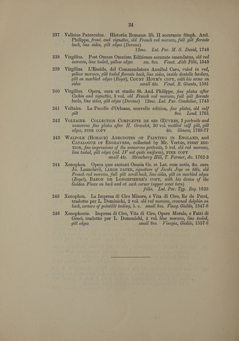 237 238 239 240 241 242 243 244 245 246 24 Velleius Paterculus. Historie Romane lib. II accurante Steph. And. Philippe, front. and vignettes, old French red morocco, full gilt floreate back, line sides, gilt edges (Derome) 12mo. Lut. Par. M. S. David, 1746 Virgilius. Post Omnes Omnium Editiones accurate emendatus, old red morocco, line tooled, yellow edges sm. 8vo. Venet. Aldi Filu, 1545 Virgilius. L’Eneide, del Commendatore Annibal Caro, ruled in red, yellow morocco, gilt tooled floreate back, line sides, inside dentelle borders, gilt on marbled edges (Boyet), CouNT Hoym’s copy, with his arms on sides small 4to. Venet. B. Giunta, 1581 Virgilius. Opera, cura et studio St. And. Philippe, fine plates after Cochin and vignettes, 3 vol. old French red morocco, full gilt floreate backs, line sides, gilt edges (Derome) 12mo. Lut. Par. Coustelier, 1745 Voltaire. La Pucelle d’Orleans, nouvelle édition, fine plates, old calf gut 8vo. Lond. 1761 VOLTAIRE. COLLECTION COMPLETTE DE SES CHUVRES, 2 portraits and numerous fine plates after H. Gravelot, 30 voi. mottled calf gilt, gilt edges, FINE COPY 4to. Geneve, 1768-77 WALPOLE (HORACE) ANECDOTES OF PAINTING IN ENGLAND, and CATALOGUE OF ENGRAVERS, collected by Mr. Vertue, FIRST EDI- TION, fine impressions of the numerous portraits, 5 vol. old red morocco, line tooled, gilt edges (vol. IV not quite uniform), FINE COPY small 4to. Strawberry Hill, T. Farmer, &amp;c. 1762-3 Xenophon. Opera que exstant Omnia Gr. et Lat. cum notis, &amp;c. cura Jo. Leunclavii, LARGE PAPER, signature of Jacobi Joye on title, old French red morocco, full gilt scroll back, line sides, gilt on marbled edges (Boyet), BARON DE LONGEPIERRE’S COPY, with his device of the Golden Fleece on back and at each corner (upper cover torn) folio. Lut. Par. Typ. Reg. 1625 Xenophon. La Impresa di Ciro Minore, e Vita di Ciro, Re de Persi, tradotto per L. Dominichi, 2 vol. old red morocco, crowned dolphin on back, corners of pointillé tooling, b. e. small 8vo. Vineg. Giolito, 1547-8 Xenophonte. Impresa di Ciro, Vita di Ciro, Opere Morale, e Fatti di Greci, tradotto per L Domenichi, 4 vol. blue morocco, line tooled, gult edges small 8v0. Vinegia, Giolito, 1557-8
