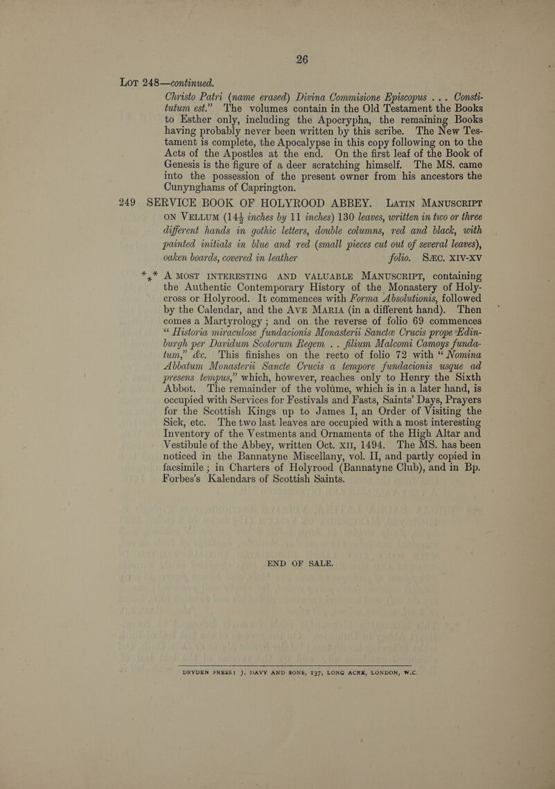 Lot 248—continued. Christo Patri (name erased) Divina Commisione Episcopus ... Consti- tutum est.” The volumes contain in the Old Testament the Books to Esther only, including the Apocrypha, the remaining Books having probably never been written by this scribe. The New Tes- tament is complete, the Apocalypse in this copy following on to the Acts of the Apostles at the end. On the first leaf of the Book of Genesis is the figure of a deer scratching himself. The MS. came into the possession of the present owner from his ancestors the Cunynghams of Caprington. 249 SERVICE BOOK OF HOLYROOD ABBEY. Latin MANUSCRIPT ON VELLUM (144 inches by 11 inches) 130 leaves, written in two or three different hands in gothic letters, double columns, red and black, with painted initials in blue and red (small pieces cut out of several leaves), oaken boards, covered in leather folio. Sc, XIV-XV *,* A MOST INTERESTING AND VALUABLE MANUSCRIPT, containing the Authentic Contemporary History of the Monastery of Holy- cross or Holyrood. It commences with Forma Absolutionis, followed by the Calendar, and the AVE MARIA (in a different hand). Then comes a Martyrology ; and on the reverse of folio 69 commences “ Historia miraculose fundacionis Monasterii Sanctee Crucis prope Edin- burgh per Davidum Scotorum Regem .. filium Malcom Camoys funda- tum,” &amp;c. This finishes on the recto of folio 72 with ‘* Nomina Abbatum Monasterti Sancte Crucis a tempore fundacionis usque ad presens tenypus,” which, however, reaches only to Henry the Sixth Abbot. The remainder of the volume, which is in a later hand, is occupied with Services for Festivals and Fasts, Saints’ Days, Prayers for the Scottish Kings up to James I, an Order of Visiting the Sick, etc. The two last leaves are occupied with a most interesting Inventory of the Vestments and Ornaments of the High Altar and Vestibule of the Abbey, written Oct. xm, 1494. The MS. has been noticed in the Bannatyne Miscellany, vol. II, and partly copied in facsimile ; in Charters of Holyrood (Bannatyne Club), and in Bp. Forbes’s Kalendars of Scottish Saints. END OF SALE. DRYDEN PRESS: J. DAVY AND SONS, 137, LONG ACRE, LONDON, W.C.