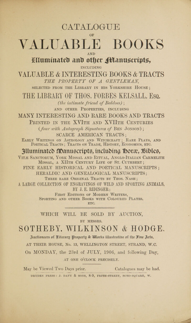 CATALOGUE AND Liiuniinated and other sHanuscripts, INCLUDING VALUABLE &amp; INTERESTING BOOKS &amp; TRACTS SHE PROPERTY OF A GENTLEMAN, SELECTED FROM THE LIBRARY IN HIS YORKSHIRE HOUSE; THE LIBRARY OF THOS. FORBES KELSALL, Esa. (the wntimate friend of Beddoes) ; AND OTHER PROPERTIES, INCLUDING MANY INTERESTING AND RARE BOOKS AND TRACTS PRINTED IN THE XVITH AND XVIITH CENTURIES (four with Autograph Signatures of BEN JONSON) ; SCARCE AMERICAN TRACTS ; EarLty WRITINGS ON ASTROLOGY AND WITCHCRAFT ; RARE PLAYS, AND PorticaL Tracts; Tracts on TRADE, History, ECONOMICS, ETC. Slluminated Manuscripts, including bore, Bibles, ViT#&amp; SANCTORUM, YORK MISSAL AND RITUAL, ANGLO-ITALIAN CARMELITE MissaL, A XIITH CENTURY LIFE OF ST. CUTHBERT ; FINE EARLY HISTORICAL AND POETICAL MANUSCRIPTS ; HERALDIC AND GENEALOGICAL MANUSCRIPTS ; THREE RARE ORIGINAL Tracts BY THos. NAsH; A LARGE COLLECTION OF ENGRAVINGS OF WILD AND SPORTING ANIMALS, BY J. KE. RIDINGER; First Epirions oF MopERN WRITERS, SPORTING AND OTHER BooKsS WITH COLOURED PLATES, ETC. WHICH WILL BE SOLD BY AUCTION, BY MESSRS. SOTHEBY, WILKINSON &amp; HODGE, Auctioneers of Literary Property &amp; Works illustratite of the Fine Arts,  AT THEIR HOUSE, No. 13, WELLINGTON STREET, STRAND, W.C. On MONDAY, the 23rd of JULY, 1906, and following Day, AT ONE O'CLOCK PRECISELY. May be Viewed Two Days prior. Catalogues may be had.  DRYDEN PRESS: J. DAVY &amp; SONS, 8-9, FRITH-STREET, SOHO-SQUARE, W.