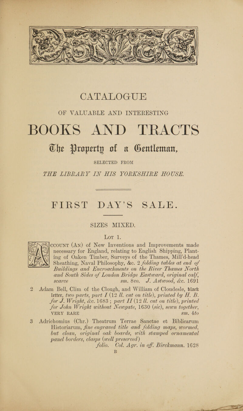  THE LIBRARY IN HIS YORKSHIRE HOUSE.  Pips t &gt;. DAY'S SALE.  SIZES MIXED. Lot 1. ccount (AN) of New Inventions and Improvements made necessary for England, relating to English Shipping, Plant- ing of Oaken Timber, Surveys of the Thames, Mill’d-head ' Sheathing, Naval Philosophy, &amp;c. 2 folding tables at end of Buildings and Encroachments on the River Thames North and South Sides of London Bridge Kastward, original calf, scarce sm. 8vo. J. Astwood, &amp;c. 1691 2 Adam Bell, Clim of the Clough, and William of Cloudesle, black letter, two parts, part [ (12 Ul. cut on title), printed by H. B. for J. Wright, &amp;e. 1683 ; part IL (12 Ul. cut on title), printed jor John Wright without Newgate, 1630 (sic), sewn together, VERY RARE sm. 4to 3 &lt;Adrichomius (Chr.) Theatrum Terrae Sanctae et Biblicarum Historiarum, fine engraved title and folding maps, wormed, but clean, original oak boards, with stamped ornamental panel borders, clasps (well preserved) folio. Col. Agr. in of. Birckmann. 1628 B  