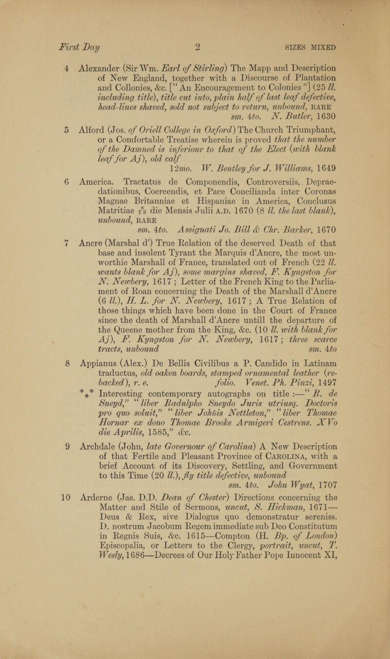 4 Alexander (Sir Wm. Earl of Stirling) The Mapp and Description of New England, together with a Discourse of Plantation and Collonies, &amp;c. [‘‘ An Encouragement to Colonies ”] (25 77. including title), title cut into, plain half of last leaf defective, head-lines shaved, sold not subject to return, unbound, RARE sm. 4to. WN. Butler, 1630 5 Alford (Jos. of Oriell College in Ouford) The Church Triumphant, or a Comfortable Treatise wherein is proved that the number of the Damned is inferiour to that of the Elect (with blank leaf for Aj), old calf l2mo. W. Bentley for J. Williams, 1649 6 America. Tractatus de Componendis, Controversiis,. Deprae- dationibus, Coercendis, et Pace Concilianda inter Coronas Magnae Britanniae et Hispaniae in America, Conclusus Matritiae is die Mensis Julii A.D. 1670 (8 Jl. the last blank), unbound, RARE . 3 sm. 4to. Assignati Jo. Bill &amp; Chr. Barker, 1670 7 Ancre (Marshal d’) True Relation of the deserved Death of that base and insolent Tyrant the Marquis d’Ancre, the most un- worthie Marshall of France, translated out of French (22 ZJ. wants blank for Aj), some margins shaved, F'. Kyngston for N: Newbery, 1617 ; Letter of the French King to the Parlia- ment of Roan concerning the Death of the Marshall d’Ancre (6 U.), H. L. for N. Newbery, 1617; A True Relation of those things which have been done in the Court of France since the death of Marshall d’Ancre untill the departure of the Queene mother from the King, &amp;c. (10 Ul. with blank for Aj), EF. Kyngston for N. Newbery, 1617; three scarce tracts, unbound sm. 4to 8 Appianus (Alex.) De Bellis Civilibus a P. Candido in Latinam traductus, old oaken boards, stamped ornamental leather (re- backed ), r. e. folio. Venet. Ph. Pinzi, 1497 */* Interesting contemporary autographs on title :—“ R. de Sneyd,” “liber Radulpho Sneydo Juris utriusg. Doctoris pro quo soluit,” “liber Johnis Nettleton,” “liber Thomae Hornar ex dono Thomae Brooke Armigeri Cestrens. X Vo die Aprilis, 1585,” ce. 9 Archdale (John, late Governour of Carolina) A New Description of that Fertile and Pleasant Province of CAROLINA, with a brief Account of its Discovery, Settling, and Government to this Time (20 W/.), Aly title defective, unbound sm. 4to. John Wyat, 1707 10 Arderne (Jas. D.D. Dean of Chester) Directions concerning the Matter and Stile of Sermons, wacut, S. Hickman, 1671— Deus &amp; Rex, sive Dialogus quo demonstratur sereniss. D. nostrum Jacobum Regem immediate sub Deo Constitutum in Regnis Suis, &amp;c. 1615—Compton (H. Bp. of London) Episcopalia, or Letters to the Clergy, portrazt, uncut, T.. Wesly, 1686—Decrees of Our Holy Father Pope Innocent XI,