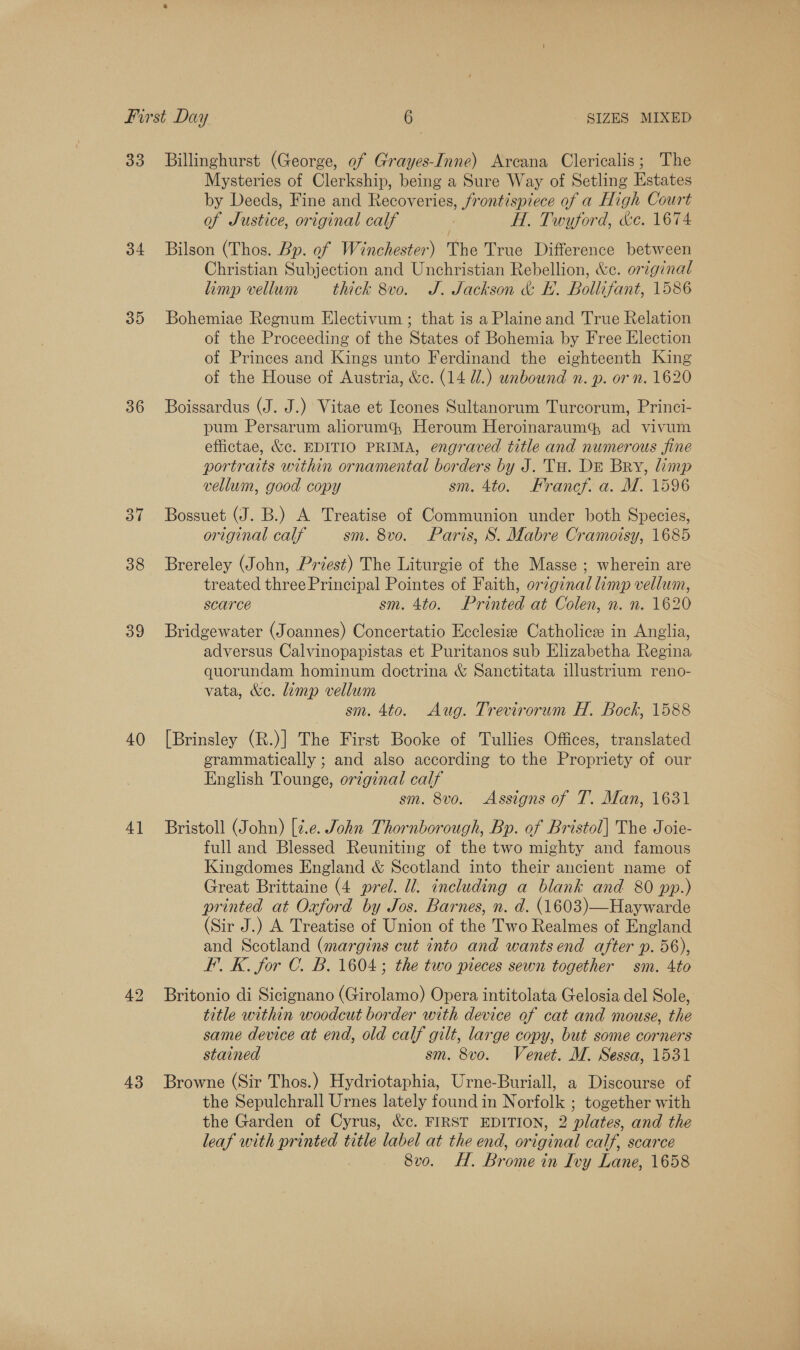 33 34 35 36 37 38 39 40 4] 43 Billinghurst (George, of Grayes-Imne) Arcana Clericalis; The Mysteries of Clerkship, being a Sure Way of Setling Estates by Deeds, Fine and Recoveries, frontispiece of a High Court of Justice, original calf | H. Twyford, &amp;e. 1674 Bilson (Thos. Bp. of Winchester) The True Difference between Christian Subjection and Unchristian Rebellion, &amp;e. original limp vellum thick 8vo. J. Jackson &amp; H. Bollifant, 1586 Bohemiae Regnum Electivum ; that is a Plaine and True Relation of the Proceeding of the States of Bohemia by Free Election of Princes and Kings unto Ferdinand the eighteenth King of the House of Austria, &amp;c. (14 Ul.) unbound n. p. or n. 1620 Boissardus (J. J.) Vitae et Icones Sultanorum Turcorum, Princi- pum Persarum aliorum&amp;® Heroum Heroinaraum ad vivum effictae, &amp;c. EDITIO PRIMA, engraved title and numerous fine portraits within ornamental borders by J. TH. DE Bry, limp vellum, good copy sm. 4to. Francf. a. M. 1596 Bossuet (J. B.) A Treatise of Communion under both Species, original calf sm. 8vo. Paris, S. Mabre Cramoisy, 1685 Brereley (John, Priest) The Liturgie of the Masse ; wherein are treated three Principal Pointes of Faith, original limp vellum, scarce sm. 4to. Printed at Colen, n. n. 1620 Bridgewater (Joannes) Concertatio Ecclesize Catholice in Anglia, adversus Calvinopapistas et Puritanos sub Elizabetha Regina quorundam hominum doctrina &amp; Sanctitata illustrium reno- vata, &amp;e. lamp vellum sm. 4to. Aug. Trevirorum H. Bock, 1588 [Brinsley (R.)] The First Booke of Tullies Offices, translated erammatically ; and also according to the Propriety of our English Tounge, original calf sm. 8vo. Assigns of T. Man, 1631 Bristoll (John) [¢.e. John Thornborough, Bp. of Bristol] The Joie- full and Blessed Reuniting of the two mighty and famous Kingdomes England &amp; Scotland into their ancient name of Great Brittaine (4 prel. ll. including a blank and 80 pp.) printed at Oxford by Jos. Barnes, n. d. (1603)—Haywarde (Sir J.) A Treatise of Union of the Two Realmes of England and Scotland (margins cut into and wantsend after p. 56), I’. K. for C. B. 1604; the two pieces sewn together sm. 4to Britonio di Sicignano (Girolamo) Opera intitolata Gelosia del Sole, title within woodcut border with device of cat and mouse, the same device at end, old calf gilt, large copy, but some corners stained sm. 8vo. Venet. M. Sessa, 1531 Browne (Sir Thos.) Hydriotaphia, Urne-Buriall, a Discourse of the Sepulchrall Urnes lately found in Norfolk ; together with the Garden of Cyrus, &amp;c. FIRST EDITION, 2 plates, and the leaf with printed title label at the end, original calf, scarce 8vo. H. Brome in Ivy Lane, 1658