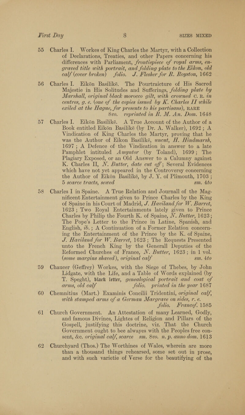 55 Charles I. Workes of King Charles the Martyr, with a Collection of Declarations, Treaties, and other Papers concerning his differences with Parliament, frontispiece of royal arms, en- graved title with portrait, and folding plate tothe Kikon, old calf (cover broken) folio. J. Flesher for R. Royston, 1662 56 Charles I. Eikon Basiliké. The Pourtraicture of His Sacred Majestie in His Solitudes and Sufferings, folding plate by Marshall, original black morocco gilt, with crowned ©. R. in centres, g.e. (one of the copies issued by K. Charles II while exiled at the Hague, for presents to his partisans), RARE 8vo. reprinted in Rk. M. An. Dom. 1648 57 Charles I. Eikdn Basiliké. A True Account of the Author of a Book entitled Eikon Basilike (by Dr. A. Walker), 1692; A Vindication of King Charles the Martyr, proving that he was the Author of Eikon Basiliké, wneut, H. Hindmarsh, 1697 ; A Defence of- the Vindication in answer to a late Pamphlet intituled Amyntor (by Toland), 1699; The Plagiary Exposed, or an Old Answer to a Calumny against K. Charles II, WV. Butter, date cut off ; Several Evidences which have not yet appeared in the Controversy concerning the Author of Eikon Basilike, by J. Y. of Plimouth, 1708 ; 5 scarce tracts, sewed sm. 4to 58 Charles 1 inSpaine. &lt;A True Relation and Journall of the Mag- nificent Entertainment given to Prince Charles by the King of Spaine in his Court of Madrid, J. Haviland for W. Barret, 1623; Two Royal Entertainments lately given to Prince Charles by Philip the Fourth K. of Spaine, VV. Butter, 1623; The Pope’s Letter to the Prince in Latine, Spanish, and English, 26.; A Continuation of a Former Relation concern- ing the Entertainment of the Prince by the K. of Spaine, J. Haviland for W. Barret, 1623; The Requests Presented unto the French King by the Generall Deputies of the Reformed Churches of France, NV. Butter, 1623; in 1 vol. (some margins shaved), original calf &gt; sm. Ato 59 Chaucer (Geffrey) Workes, with the Siege of Thebes, by John Lidgate, with the Life, and a Table of Words explained (by T. Speght), black letter, genealogical portrait and coat of arms, old calf Jolio. printed in the year 1687 60 Chemnitius (Mart.) Examinis Concilii Tridentini, orzginal calf, with stamped arms of a German Margrave on sides, r. é. Jolio. Francof. 1585 61 Church Government. An Attestation of many Learned, Godly, and famous Divines, Lightes of Religion and Pillars of the Gospell, justifying this doctrine, viz. That the Church Government ought to bee alwayes with the Peoples free con- sent, &amp;e. original calf, scarce sm. 8vo. n. p. anno dom. 1613 62 Churchyard (Thos.) The Worthines of Wales, wherein are more than a thousand things rehearsed, some set out in prose, and with such varietie of Verse for the beautifying of the