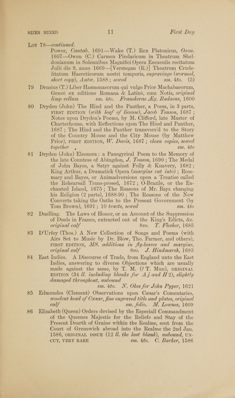 Lot 78—continued. Power, Cantab. 1691—Wake (T.) Rex Platonicus, Owon. 1607—Owen (C.) Carmen Pindaricum in Theatrum Shel- donianum in Solennibus Magnifici Opera Encaeniis recitatum Julii die 9, anno 1669—[Verstegan (R.)] Theatrum Crude- litatum Haereticorum nostri temporis, engravings (wormed, short copy), Antw. 1588; sewed sm. 4to. (5) 79 Drusius (T.) Liber Hasmonaeorum qui vulgo Prior Machabaeorum, Greece ex editione Romana &amp; Latine, cum Notis, origenal limp vellum sm. 4to. Franekerae Avg. Radaeus, 1600 80 Dryden (John) The Hind and the Panther, a Poem, in 3 parts, FIRST EDITION (with leaf of license), Jacob Tonson, 1687 ; Notes upon Dryden’s Poems, by M. Clifford, late Master of Charterhouse, with Reflections upon ‘The Hind and Panther, 1687 ; The Hind and the Panther transvers’d to the Story of the Country Mouse and the City Mouse (by Matthew Prior), FIRST EDITION, W. Davis, 1687; clean copies, sewed together , sm. 4to 81 Dryden (John) Eleonora: a Panegyrical Poem to the Memory of the late Countess of Abingdon, J. Tonson, 1690 ; The Medal of John Bayes, a Satyr against Folly &amp; Knavery, 1682; King Arthur, a Dramatick Opera (margins cut into) ; Rose- mary and Bayes, or Animadversions upon a ‘Treatise called the Rehearsall Trans-prosed, 1672 ; O-Brazile, or the En- chanted Island, 1675; The Reasons of Mr. Bays changing his Religion (2 parts), 1688-90 ; The Reasons of the New Converts taking the Oaths to the Present Government (by Tom Brown), 1691; 10 tracts, sewed sm. 4to 82 Duelling. The Laws of Honor, or an Account of the Suppression of Duels in France, extracted out of the King’s Edicts, &amp;c. original calf 8v0o. T. Flesher, 1685 83 D’Urfey (Thos.) A New Collection of Songs and Poems (with Airs Set to Music by Dr. Blow, Tho. Farmer, and others), FIRST EDITION, A/S. additions in jfly-leaves and margins, original calf 8vo. J. Hindmarsh, 1683 84 East Indies. A Discourse of Trade, from England unto the East Indies, answering to diverse Objections which are usually made against the same, by T. M. (? T. Mun), ORIGINAL EDITION (34 dl. including blanks for Aj and H 2), slightly damaged throughout, unbound sm. 4to. NV. Okes for John Pyper, 1621 85 Edmundes (Clement) Observations upon Czsar’s Comentaries, woodcut head of Cesar, fine engraved title and plates, original calf sm. folio. M. Lownes, 1609 86 Elizabeth (Queen) Orders devised by the Especiall Commandment of the Queenes Majestie for the Reliefe and Stay of the Present Dearth of Graine within the Realme, sent from the Court of Grenewich abroad into the Realme the 2nd Jan. 1586, ORIGINAL ISSUE (12 Ul. the last blank), unbound, un- CUT, VERY RARE sm. 4to. C. Barker, 1586