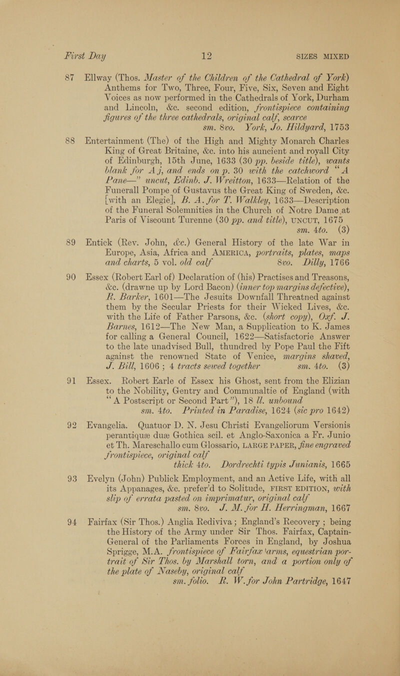 Anthems for Two, Three, Four, Five, Six, Seven and Hight Voices as now performed in the Cathedrals of York, Durham and Lincoln, &amp;c. second edition, frontispiece containing jigures of the three cathedrals, original calf, scarce sm. 8vo. York, Jo. Hildyard, 1753 89 King of Great Britaine, &amp;c. into his auncient and royall City of Edinburgh, 15th June, 1633 (30 pp. beside title), wants blank for Aj, and ends on p. 30 with the catchword “A Pane—” uncut, Edinb. J. Wreitton, 1633—Relation of the Funerall Pompe of Gustavus the Great King of Sweden, &amp;c. [with an Elegie], B. A. for T. Walkley, 1633—Description of the Funeral Solemnities in the Church of Notre Dame at Paris of Viscount Turenne (30 pp. and title), UNCUT, 1675 sm. 4to. (3) Entick (Rev. John, dc.) General History of the late War in Europe, Asia, Africa and AMERICA, portraits, plates, maps and charts, 5 vol. old calf 8vo. Dilly, 1766 oi 33 d4 &amp;e. (drawne up by Lord Bacon) (¢nner top margins defective), R. Barker, 1601—The Jesuits Downfall Threatned against them by the Secular Priests for their Wicked Lives, &amp;c. with the Life of Father Parsons, &amp;c. (short copy), Oaf. J. Barnes, 1612—-The New Man, a Supplication to K. James for calling a General Council, 1622—-Satisfactorie Answer to the late unadvised Bull, thundred by Pope Paul the Fift against the renowned State of Venice, margins shaved, J. Bill, 1606 ; 4 tracts sewed together sm. 4to. (3) Essex. Robert Earle of Essex his Ghost, sent from the Elizian to the Nobility, Gentry and Communaltie of England (with “A Postscript or Second Part”), 18 UW. unbound sm. 4to. Printed in Paradise, 1624 (sic pro 1642) Evangelia. Quatuor D. N. Jesu Christi Evangeliorum Versionis perantique duz Gothica scil. et Anglo-Saxonica a Fr. Junio et Th. Mareschallo cum Glossario, LARGE PAPER, fine engraved Srontispiece, original calf thick 4to. Dordrechti typis Junianis, 1665 Evelyn (John) Publick Employment, and an Active Life, with all its Appanages, &amp;c. prefer’d to Solitude, FIRST EDITION, with slip of errata pasted on imprimatur, original calf sm. 8vo. J. M. jor H. Herringman, 1667 Fairfax (Sir Thos.) Anglia Rediviva ; England’s Recovery ; being the History of the Army under Sir Thos. Fairfax, Captain- General of the Parliaments Forces in England, by Joshua Sprigge, M.A. frontispiece of Fairfax 'arms, equestrian por- trait of Sir Thos. by Marshall torn, and a portion only of the plate of Naseby, original calf sm. folio. R. W. for John Partridge, 1647