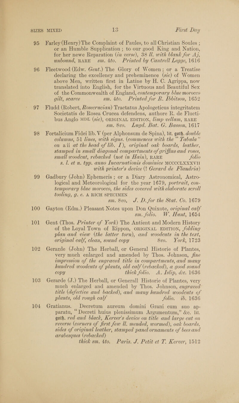 95 96 oF 98 go 100 103 104 Farley (Henry) The Complaint of Paules, to all Christian Soules ; or an Humble Supplication ; to our good King and Nation, for her newe Reparation (2 verse), 38 Ul. with blank for Aj, unbound, RARE sm. 4to. Printed by Cantrell Legge, 1616 Fleetwood (Edw. Gent.) The Glory of Women; or a Treatise declaring the excellency and preheminence (sc) of Women above Men, written first in Latine by H. C. Agrippa, now translated into English, for the Virtuous and Beautiful Sex of the Commonwealth of England, contemporary blue morocco gilt, scarce sm. 4to. Printed for R. Ibbitson, 1652 Fludd (Robert, Rosecrucian) Tractatus Apologeticus integritatem Societatis de Rosea Crucea defendens, authore R. de Flucti- bus Anglo MDE (szé), ORIGINAL EDITION, limp vellum, RARE sm. 8vo. Lugd. Bat. G. Basson, 1617 Fortalicium Fidei lib. V (per Alphonsum de Spina), Vit. goth. doewble columns, 51 lines, with signs. (commences with the “ Tabula” on aii at the head of lib. I), original oak boards, leather, stamped in small diagonal compartments of griffins and roses, small woodcut, rebacked (not in Hain), RARE Solio s. 1. et n. typ. anno Incarnationis dominice MCCCCLXXXVII with printers device (? Gerard de Flandria) Gadbury (John) Ephemeris ; or a Diary Astronomical, Astro- logical and Meteorological for the year 1679, portrait, con- temporary blue morocco, the sides covered with elaborate scroll tooling, g. €. A RICH SPECIMEN sm. 8vo, J.D. for the Stat. Co. 1679 Gayton (Edm.) Pleasant Notes upon Don Quixote, original calf sm. folio. W. Hunt, 1654 Gent (Thos. Printer of York) The Antient and Modern History of the Loyal Town of Rippon, ORIGINAL EDITION, folding plan and view (the latter torn), and woodcuts in the teat, original calf, clean, sound copy S00. , Vork, 1123 Gerarde (John) The Herball, or General Historie of Plantes, very much enlarged and amended by Thos. Johnson, jine empression of the engraved title in compartments, and many hundred woodcuts of plants, old calf (rebacked), a good sound copy thick folio. A. Islip, &amp;c. 1636 Gerarde (J.) The Herball, or Generall Historie of Plantes, very much enlarged and amended by Thos. Johnson, engraved title (defective and backed), and many hundred woodcuts of plants, old rough calf Solio. ib. 1636 Gratianus. Decretum aureum domini Grani cum suo ap- paratu, “ Decreti huius plenissimum Argumentum,” &amp;c. lit. goth. red and black, Kerver’s device on title and large cut on reverse (corners of first few Ul. mended, wormed), oak boards, sides of original leather, stamped panel ornaments of bees and arabesques (rebacked) thick sm. 4to. Paris. J. Petit et T. Kerver, 1512