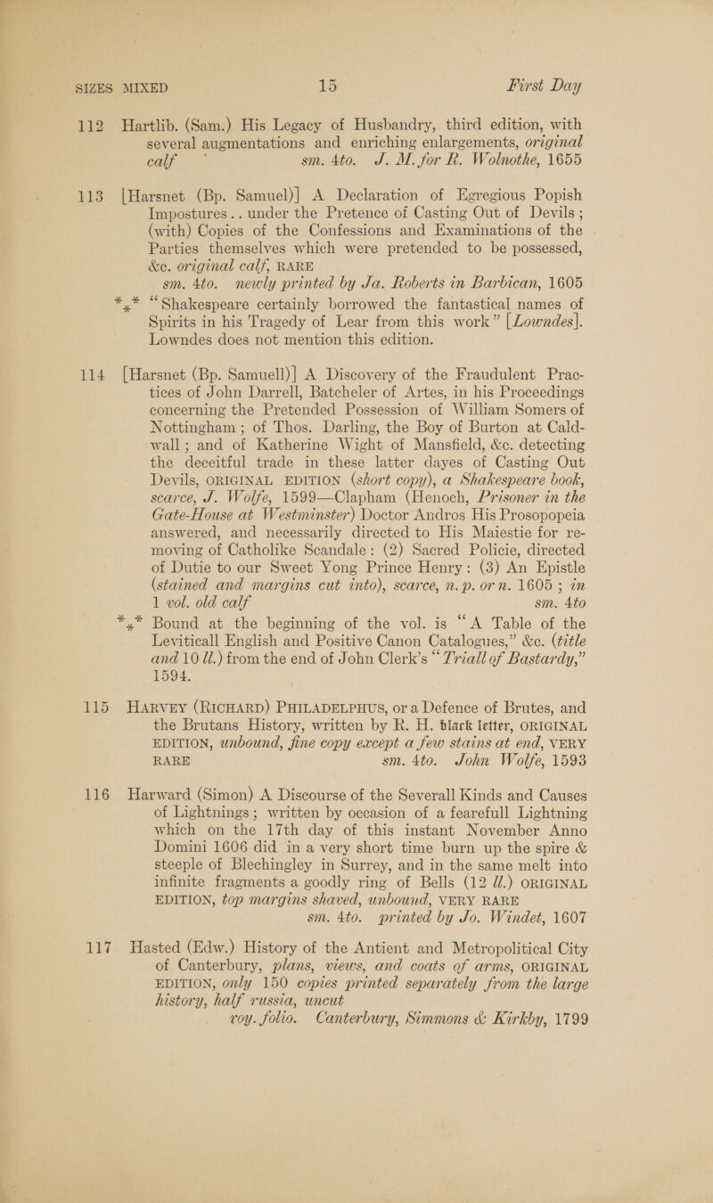 112 113 114 116 117 Hartlib. (Sam.) His Legacy of Husbandry, third edition, with several augmentations and enriching enlargements, original Calf. sm. 4to. J. M. for R. Wolnothe, 1655 |Harsnet (Bp. Samuel)| A Declaration of Egregious Popish Impostures.. under the Pretence of Casting Out of Devils ; (with) Copies of the Confessions and Examinations of the . Parties themselves which were pretended to be possessed, &amp;e. original calf, RARE sm. 4to. newly printed by Ja. Roberts in Barbican, 1605 y* “Shakespeare certainly borrowed the fantastical names of Spirits in his Tragedy of Lear from this work” | Lowndes]. Lowndes does not mention this edition. [Harsnet (Bp. Samuell)] A Discovery of the Fraudulent Prac- tices of John Darrell, Batcheler of Artes, in his Proceedings concerning the Pretended Possession of William Somers of Nottingham ; of Thos. Darling, the Boy of Burton at Cald- wall; and of Katherine Wight of Mansfield, &amp;c. detecting the deceitful trade in these latter dayes of Casting Out Devils, ORIGINAL EDITION (short copy), a Shakespeare book, scarce, J. Wolfe, 1599—Clapham (Henoch, Prisoner in the Gate-House at Westminster) Doctor Andros His Prosopopeia answered, and necessarily directed to His Maiestie for re- moving of Catholike Scandale: (2) Sacred Policie, directed of Dutie to our Sweet Yong Prince Henry: (3) An Epistle (stained and margins cut into), scarce, n.p. orn. 1605 ; in 1 vol. old calf sm. 4to y* Bound at the beginning of the vol. is “A Table of the Leviticall English and Positive Canon Catalogues,” &amp;c. (title and 10 Ul.) from the end of John Clerk’s “ Triall of Bastardy,” 1594. HARVEY (RICHARD) PHILADELPHUS, or a Defence of Brutes, and the Brutans History, written by R. H. black letter, ORIGINAL EDITION, wabound, fine copy except a few stains at end, VERY RARE sm. 4to. John Wolfe, 1593 Harward (Simon) A Discourse of the Severall Kinds and Causes of Lightnings; written by occasion of a fearefull Lightning which on the 17th day of this instant November Anno Domini 1606 did in a very short time burn up the spire &amp; steeple of Blechingley in Surrey, and in the same melt into infinite fragments a goodly ring of Bells (12 W.) ORIGINAL EDITION, top margins shaved, unbound, VERY RARE sm. 4to. printed by Jo. Windet, 1607 Hasted (Edw.) History of the Antient and Metropolitical City of Canterbury, plans, views, and coats of arms, ORIGINAL EDITION, only 150 copies printed separately from the large history, half russia, uncut roy. folio. Canterbury, Simmons &amp; Kirkby, 1799