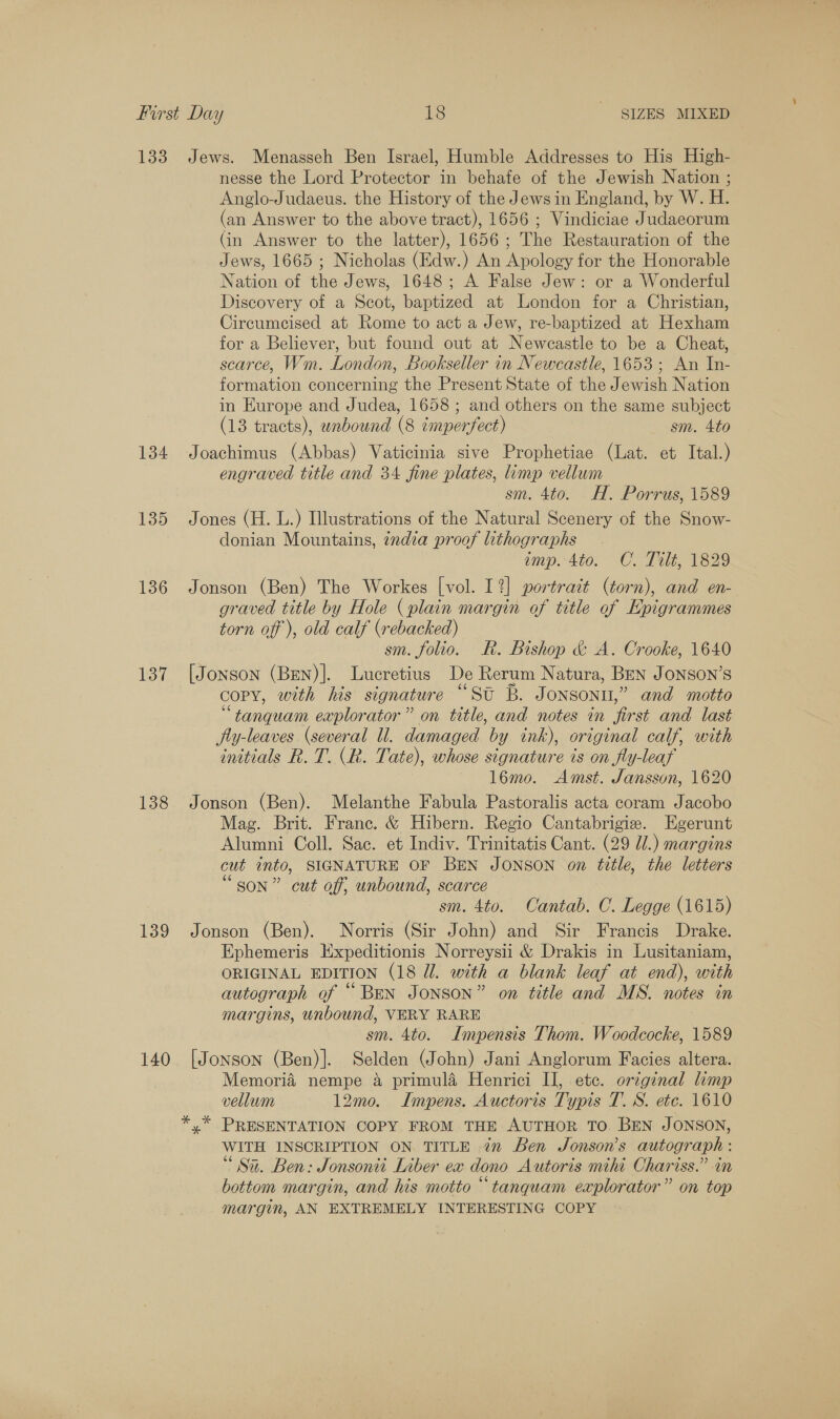 133 134 135 136 137 138 139 140 Jews. Menasseh Ben Israel, Humble Addresses to His High- nesse the Lord Protector in behafe of the Jewish Nation ; Anglo-Judaeus. the History of the Jews in England, by W. H. (an Answer to the above tract), 1656 ; Vindiciae Judaeorum (in Answer to the latter), 1656; The Restauration of the Jews, 1665 ; Nicholas (Edw.) An Apology for the Honorable Nation of the Jews, 1648; A False Jew: or a Wonderful Discovery of a Scot, baptized at London for a Christian, Circumcised at Rome to act a Jew, re-baptized at Hexham for a Believer, but found out at Newcastle to be a Cheat, scarce, Wm. London, Bookseller in Newcastle, 1653; An In- formation concerning the Present State of the Jewish Nation in Europe and Judea, 1658 ; and others on the same subject (13 tracts), unbound (8 cmperfect) sm. 4to Joachimus (Abbas) Vaticinia sive Prophetiae (Lat. et Ital.) engraved title and 34 fine plates, limp vellum sm. 4to. H. Porrus, 1589 Jones (H. L.) Illustrations of the Natural Scenery of the Snow- donian Mountains, ¢ndia proof lithographs imp. 4to. C. Tilt, 1829 Jonson (Ben) The Workes [vol. 1%] portrait (torn), and en- graved title by Hole (plain margin of title of Epigrammes torn off ), old calf (rebacked) sm. folio. Rk. Bishop &amp; A. Crooke, 1640 [Jonson (Ben)]. Lucretius De Rerum Natura, Ben Jonson’s copy, with his signature “St B. Jonson,” and motto ‘“tanquam explorator” on title, and notes in first and last fly-leaves (several ll. damaged by ink), original calf, with initials R. T. (R. Tate), whose signature is on fly-leaf 16mo. Amst. Jansson, 1620 Jonson (Ben). Melanthe Fabula Pastoralis acta coram Jacobo Mag. Brit. Franc. &amp; Hibern. Regio Cantabrigie. Egerunt Alumni Coll. Sac. et Indiv. Trinitatis Cant. (29 Ul.) margins cut into, SIGNATURE OF BEN JONSON on title, the letters “son” cut off, unbound, scarce sm. 4to. Cantab. C. Legge (1615) Jonson (Ben). Norris (Sir John) and Sir Francis Drake. Ephemeris Expeditionis Norreysii &amp; Drakis in Lusitaniam, ORIGINAL EDITION (18 Ul. with a blank leaf at end), with autograph of “BEN JONSON” on title and MS. notes in margins, unbound, VERY RARE sm. 4to. Impensis Thom. Woodcocke, 1589 [Jonson (Ben)]. Selden (John) Jani Anglorum Facies altera. Memoria nempe &amp; primula Henrici IJ, etc. original limp vellum 12mo. ILmpens. Auctoris Typis T. S. etc. 1610 y” PRESENTATION COPY FROM THE AUTHOR TO. BEN JONSON, WITH INSCRIPTION ON TITLE 7m Ben Jonson's autograph : Sa. Ben: Jonsonti Liber ex dono Autoris mihi Chariss.” in bottom margin, and his motto “tanquam explorator” on top margin, AN EXTREMELY INTERESTING COPY