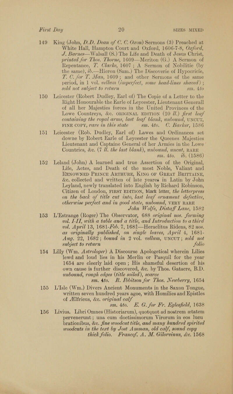 149 150 152 153 154 155 156 King (John, D.D. Dean of C. C. Oxon) Sermons (3) Preached at White Hall, Hampton Court and Oxford, 1606-7-8, Ozford, J. Barnes—Walsall (S.) The Life and Death of Jesus Christ, printed for Thos. Thorne, 1609—Meriton (G.) A Sermon of Repentance, 7. Clarke, 1607; A. Sermon of Nobilitie (by the same), 7.—Hieron (Sam.) The Discoverie of Hypocricie, T. C. for T. Man, 1609; and other Sermons of the same period, in 1 vol. vellum (imperfect, some head-lines shaved) ; sold not subject to return sm. 4to Leicester (Robert Dudley, Earl of) The Copie of a Letter to the Right Honourable the Karle of Leycester, Lieutenant Generall of all her Majesties forces in the United Provinces of the Lowe Countreys, &amp;c. ORIGINAL EDITION (20 J.) first leaf containing the royal arms, last leaf blank, unbound, UNCUT, FINE COPY, rare in this state sm. 4to. C. Barker, 1586 Leicester (Rob. Dudley, Earl of) Lawes and Ordinances set downe by Robert Earle of Leycester the Queenes Majesties Lieutenant and Captaine General of her Armies in the Lowe Countries, &amp;e. (7 Ul. the last blank), unbound, uncut, RARE sm. 4to. 7b. (1586) Leland (John) A learned and true Assertion of the Original, Life, Actes, and Death of the most Noble, Valiant and RENOWNED PRINCE ARTHURE, KING OF GREAT BRITTAINE, &amp;e. collected and written of late yeares in Latin by John Leyland, newly translated into English by Richard Robinson, Citizen of London, FIRST EDITION, black letter, the letterpress on the back of title cut into, last leaf ornament defective, otherwise perfect and in good state, unbound, VERY RARE 7 John Wolfe, Distaff Lane, 1582 L’Estrange (Roger) The Observator, 688 original nos. forming vol. I-IT, with a table and a title, and Introduction to a third vol. April 13, 1681-Feb. 7, 168%—Heraclitus Ridens, 82 nos. as originally published, on single leaves, April 4, 1681- Aug. 22, 1682; bound in 2 vol. vellum, UNCUT; sold not subject to return Folio Lilly (Wm. Astrologer) A Discourse Apologetical wherein Lilies lewd and loud lies in his Merlin or Pasquil for the year 1654 are cleerly laid open; His shameful desertion of his own cause is further discovered, &amp;c. by Thos. Gatacre, B.D. unbound, rough edges (title soiled), scarce sm. 4to. R. I[bbitson for Thos. Newberry, 1654 L’Isle (Wm.) Divers Ancient Monuments in the Saxon Tongue, written seven hundred years agoe, with Homilies and Epistles of Allfricus, &amp;c. or7ginal calf sm. 4to. KE. G. for Fr. Eglesfield, 1638 Livius. Libri Omnes (Historiarum), quotquot ad nostrem «etatem pervenerunt ; una cum doctissimorum Virorum in eos lucu brationibus, &amp;c. fine woodcut title, and many hundred spirited woodcuts in the text by Jost Amman, old calf, sound copy thick folio. Krancof. A. MI. Gilorvinus, &amp;c. 1568