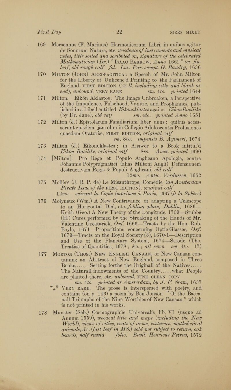 169 170 171 174 175 176 177 178 Mersennus (F. Marinus) Harmonicorum Libri, in quibus agitur de Sonorum Natura, etc. woodcuts of instruments and musical notes, title soiled and scribbled on, signature of the celebrated Mathematician (Dr.) “Issac BaRRow, Anno 1662” on fly- leaf, old rough calf fol. Lut. Par. sumpt. G. Baudry, 1636 MILTON (JOHN) AREOPAGITICA: a Speech of Mr. John Milton for the Liberty of Unlicene’d Printing to the Parliament of England, FIRST EDITION (22 Jl. including title and blank at end), unbound, VERY RARE sm. 4to. printed 1644 Milton. EHikon Aklastos: The Image Unbroaken, a Perspective of the Impudence, Falsehood, Vanitie, and Prophannes, pub- lished in a Libell entitled Hikonoklastes against Mikon Basiliké (by Dr. Jane), old calf sm. 4to. printed Anno 1651 Milton (J.) Epistolarum Familiarium liber unus; quibus acces- serunt ejusdem, jam olim in Collegio Adoloscentis Prolusiones quaedam Oratoriz, FIRST EDITION, original calf sm. 8vo. wimpensis B. Aylmeri, 1674 Milton (J.) Eikonoklastes; in Answer to a Book intitul’d Kikon Basiliké, original calf 8vo. Amst. printed 1690 [Milton]. Pro Rege et Populo Anglicano Apologia, contra Johannis Polypragmatici (alias Miltoni Angli) Defensionem destructivam Regis &amp; Populi Anglicani, old calf 12mo. Antw. Verdussen, 1652 Moliére (J. B. P. de) Le Misanthrope, Comédie (an Amsterdam Pirate Issue of the FIRST EDITION), original calf 12mo. suivant la Copie imprimée &amp;@ Paris, 1667 (a la Sphere) Molyneux (Wm.) A New Contrivance of adapting a Telescope to an Horizontal Dial, etc. folding plate, Dublin, 1686— Keith (Geo.) A New Theory of the Longitude, 1709—Stubbe (H.) Cures performed by the Stroaking of the Hands of Mr. Valentine Greatarick, Oxf 1666—Tracts by the Hon. Rob. Boyle, 1671—Propositions concerning Optic-Glasses, Oz/. 1679—Tracts on the Royal Society (3), 1670-1—Description and Use of the Planetary System, 1674—Strode (Tho. Treatise of Quantities, 1678; &amp;c.; all sewn sm. 4to. (7) Morton (THos.) NEw ENGLISH CANAAN, or New Canaan con- taining an Abstract of New England, composed in Three Books, &lt;.cé Setting forthe the Originall of the Natives...... The Naturall indowments of the Country...... what People are planted there, etc. wnbouwnd, FINE CLEAN COPY sm. 4to. printed at Amsterdam, by J. EF. Stam, 1637 VERY RARE. The prose is interspersed with poetry, and contains (on p. 146) a poem by Ben Jonson “Of the Bacca- nall Triumphs of the Nine Worthies of New Canaan,” which is not printed in his works. Munster (Seb.) Cosmographiz Universalis lib. VI (usque ad Annum 1559), woodcut title and maps (including the New World), views of cities, coats of arms, costumes, mythological animals, &amp;e. (last leaf in MS.) sold not subject to return, oak boards, half russia folio. Basil. Henricus Petrus, 1572