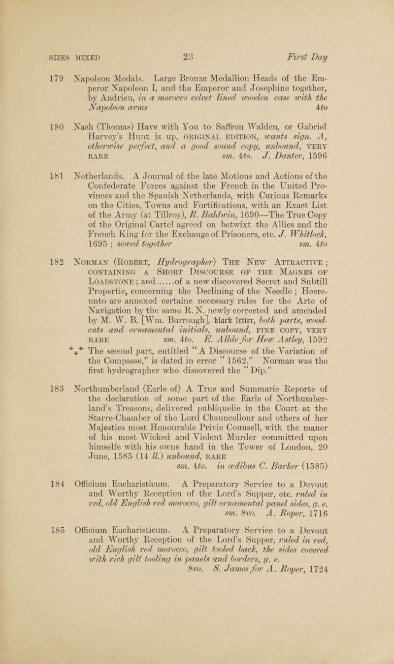 » 179 Napoleon Medals. Large Bronze Medallion Heads of the Em- peror Napoleon I, and the Emperor and Josephine together, by Andrieu, 272 a morocco velvet lined wooden case with the Napoleon arms Ato 180 Nash (Thomas) Have with You to Saffron Walden, or Gabriel Harvey’s Hunt is up, ORIGINAL EDITION, wants sign. A, otherwise perfect, and a good sownd copy, unbound, VERY RARE sm. 4to. J. Danter, 1596 181 Netherlands. A Journal of the late Motions and Actions of the Confederate Forces against the French in the United Pro- vinces and the Spanish Netherlands, with Curious Remarks on the Cities, Towns and Fortifications, with an Exact List of the Army (at Tillroy), R. Baldwin, 1690—The True Copy of the Original Cartel agreed on betwixt the Allies and the French King for the Exchange of Prisoners, etc. J. Whitlock, 1695 ; sewed together sm. Ato 182 Norman (Rozert, Hydrographer) THe New ATTRACTIVE ; CONTAINING A SHORT DISCOURSE OF THE MAGNES OF LOADSTONE ; and...... of a new discovered Secret and Subtill Propertie, concerning the Declining of the Needle ; Heere- unto are annexed certaine necessary rules for the Arte of Navigation by the same R. N. newly corrected and amended by M. W. B. [Wm. Burrough], dlack letter, both parts, wood- cuts and ornamental initials, unbound, FINE COPY, VERY RARE sm. 4to. EH. Allde for Hew Astley, 1592 The second part, entitled “A Discourse of the Variation of the Compasse,” is dated in error “ 1562.” Norman was the first hydrographer who discovered the “ Dip.” 183 Northumberland (Earle of) A True and Summarie Reporte of the declaration of some part of the Earle of Northumber- land’s reasons, delivered publiquelie in the Court at the Starre-Chamber of the Lord Chauncellour and others of her Majesties most Honourable Privie Counsell, with the maner of his most Wicked and Violent Murder committed upon himselfe with his owne hand in the Tower of London, 20 June, 1585 (14 Ul.) unbound, RARE sm. 4to. in edibus OC. Barker (1585) 184 Officium Eucharisticum.. A Preparatory Service to a Devout and Worthy Reception of the Lord’s Supper, etc. sled in red, old English red morocco, gilt ornamental panel sides, g. e. sm. 8vo. A. Roper, 1716 185 Officium Eucharisticum. A Preparatory Service to a Devout and Worthy Reception of the Lord’s Supper, ruled in red, old English red morocco, gilt tooled back, the sides covered with rich gilt tooling in panels and borders, g. e. 8vo. S. James for A. Roper, 1724