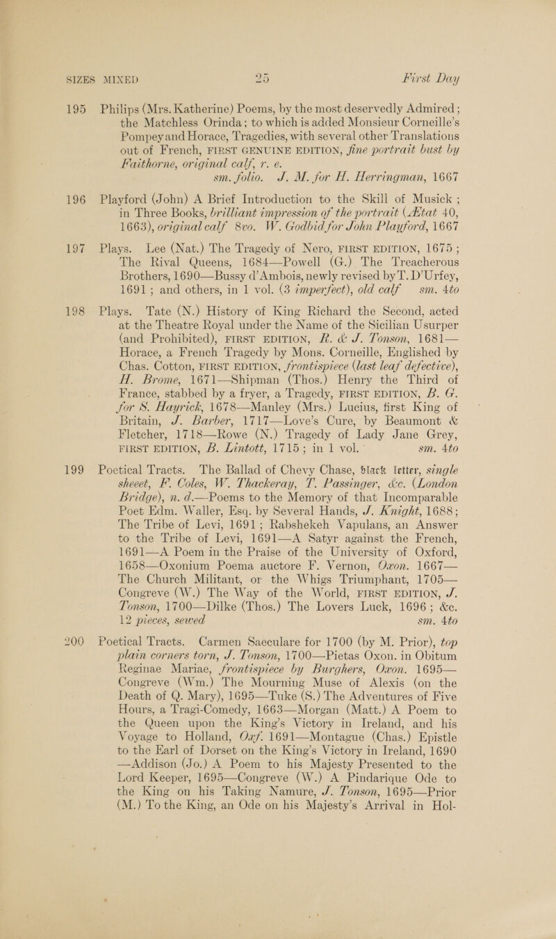 195 Philips (Mrs. Katherine) Poems, by the most deservedly Admired ; the Matchless Orinda; to which is added Monsieur Corneille’s Pompey and Horace, Tragedies, with several other Translations out of French, FIRST GENUINE EDITION, fine portrait bust by Faithorne, original calf, r. e. sm. folio. J. M. for H. Herringman, 1667 196 Playford (John) A Brief Introduction to the Skill of Musick ; in Three Books, brilliant impression of the portrait (Attat 40, 1663), original calf 8vo. W. Godbid for John Playford, 1667 197 Plays. Lee (Nat.) The Tragedy of Nero, FIRST EDITION, 1675 ; The Rival Queens, 1684—Powell (G.) The Treacherous Brothers, 1690—Bussy d’ Ambois, newly revised by T. D’Urfey, 1691; and others, in 1 vol. (3 imperfect), old calf — sm. 4to 198 Plays. Tate (N.) History of King Richard the Second, acted at the Theatre Royal under the Name of the Sicilian Usurper (and Prohibited), FIRST EDITION, R. &amp; J. Tonson, 1681— Horace, a French Tragedy by Mons. Corneille, Englished by Chas. Cotton, FIRST EDITION, frontispiece (last leaf defective), HT. Brome, 1671—-Shipman (Thos.) Henry the Third of France, stabbed by a fryer, a Tragedy, FIRST EDITION, B. G. for S. Hayrick, 1678-——Manley (Mrs.) Lucius, first King of Britain, J. Barber, 1717—Love’s Cure, by Beaumont &amp; Fletcher, 1718—Rowe (N.) Tragedy of Lady Jane Grey, FIRST EDITION, &amp;. Lintott, 1715; in 1 vol. sm. 4to  199 Poetical Tracts. The Ballad of Chevy Chase, black letter, sengle sheeet, I. Coles, W. Thackeray, T. Passinger, &amp;c. (London Bridge), n. d.—-Poems to the Memory of that Incomparable Poet Edm. Waller, Esq. by Several Hands, /. Anight, 1688; The Tribe of Levi, 1691; Rabshekeh Vapulans, an Answer to the Tribe of Levi, 1691—-A Satyr against the French, 1691—A Poem in the Praise of the University of Oxford, 1658—Oxonium Poema auctore F. Vernon, Ovon. 1667— The Church Militant, or the Whigs Triumphant, 1705— Congreve (W.) The Way of the World, rrrst EDITION, J. Tonson, 1700—Dilke (Thos.) The Lovers Luck, 1696; &amp;c. 12 pieces, sewed sm. 4to 200 Poetical Tracts. Carmen Saeculare for 1700 (by M. Prior), top plain corners torn, J. Tonson, 1700—Pietas Oxon. in Obitum Reginae Mariae, frontispiece by Burghers, Oxon. 1695— Congreve (Wm.) The Mourning Muse of Alexis (on the Death of Q. Mary), 1695—Tuke (S.) The Adventures of Five Hours, a Tragi-Comedy, 1663—Morgan (Matt.) A Poem to the Queen upon the King’s Victory in Ireland, and his Voyage to Holland, Oxf. 1691—Montague (Chas.) Epistle to the Earl of Dorset on the King’s Victory in Ireland, 1690 —Addison (Jo.) A Poem to his Majesty Presented to the Lord Keeper, 1695—Congreve (W.) A Pindarique Ode to the King on his Taking Namure, J/. Jonson, 1695—Prior (M.) To the King, an Ode on his Majesty’s Arrival in Hol-