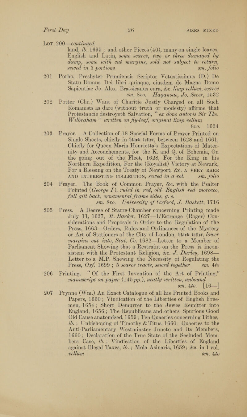 Lot 200—continued. land, 7b. 1695 ; and other Pieces (40), many on single leaves, English and Latin, some scarce, two or three damaged by damp, some with cut margins, sold not subject to return, sewed in 5 portions sm. folio 201 Potho, Presbyter Prumiensis Scriptor Vetustissimus (D.) De Statu Domus Dei libri quinque, eiusdem de Magna Domo Sapientiae Jo. Alex. Brassicanus cura, &amp;c. limp vellum, scarce sm. 8v0. Haganoae, Jo. Secer, 1532 202 Potter (Chr.) Want of Charitie Justly Charged on all Such Romanists as dare (without truth or modesty) affirme that Protestancie destroyeth Salvation, “ex dono autoris Sir Tho. Wilbraham” written on fly-leaf, original limp vellum 8vo. 1634 203 Prayer. <A Collection of 18 Special Forms of Prayer Printed on Single Sheets, chiefly in black letter, between 1628 and 1661, Chiefly for Queen Maria Henrietta’s Expectations of Mater- nity and Accouehements, for the K. and Q. of Bohemia, On the going out of the Fleet, 1628, For the King in his Northern Expedition, For the (Royalist) Victory at Newark, For a Blessing on the Treaty of Newport, &amp;c. A VERY RARE AND INTERESTING COLLECTION, sewed in a@ vol. sm. folio 204 Prayer. The Book of Common Prayer, &amp;c. with the Psalter Pointed (George I), ruled in red, old English red morocco, Sull gilt back, ornamental frame sides, g. é. sm. 8vo. University of Oxford, J. Baskett, 1716 205 Press. A Decree of Starre-Chamber concerning Printing made July 11, 1637, R. Barker, 1627—L’Estrange (Roger) Con- siderations and Proposals in Order to the Regulation of the Press, 1663—Orders, Rules and Ordinances of the Mystery or Art of Stationers of the City of London, black letter, lower margins cut into, Stat. Co. 1682—Letter to a Member of Parliament Showing that a Restraint on the Press is incon- sistent with the Protestant Religion, &amp;c. J. Darley, 1698— Letter toa M.P. Shewing the Necessity of Regulating the Press, Oxf. 1699 ; 5 scarce tracts, sewed together sm. 4to 206 Printing. “Of the First Invention of the Art of Printing,” manuscript on paper (145 pp.), neatly written, unbound sm. 4to. [16—]| 207 Prynne (Wm.) An Exact Catalogue of all his Printed Books and Papers, 1660; Vindication of the Liberties of English Free- men, 1654; Short Demurrer to the Jewes Remitter into England, 1656; The Republicans and others Spurious Good Old Cause anatomized, 1659; Ten Quaeries concerning Tithes, ib. ; Unbishoping of Timothy &amp; Titus, 1660; Quaeries to the Anti-Parliamentary Westminster Juncto and its Members, 1660; Declaration of the True State of the Secluded Mem- bers Case, 2b.; Vindication of the Liberties of England against [legal Taxes, 7b.; Mola Asinaria, 1659; &amp;c. in 1 vol. vellum sm. Ato