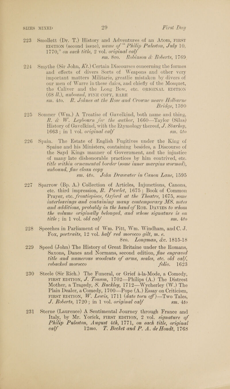 223 bo Im Hq bo bS ~I Smollett (Dr. T.) History and Adventures of an Atom, FIRST EDITION (second issue), name of “° Philip Puleston, July 10, 1770,” on each title, 2 vol. original calf sm. 8vo. Robinson &amp; Roberts, 1769. Smythe (Sir John, A¢.) Certain Discourses concerning the formes and effects of divers Sorts of Weapons and other very important matters Militarie, greatlie mistaken by divers of our men of Warre in these daies, and chiefly of the Mosquet, the Caliver and the Long Bow, etc. ORIGINAL EDITION (68 Ji.), unbound, FINE COPY, RARE sm. 4to. R. Sohnes at the Rose and Crowne neare Holburne Bridge, 1590 Somner (Wm.) A Treatise of Gavelkind, both name and thing, R. &amp; W. Leybourn for the author, 1660—Taylor (Silas) History of Gavelkind, with the Etymology thereof, J. Starkey, 1663; in 1 vol. original calf sm. 4to Spain. The Estate of English Fugitives under the King of Spaine and his Ministers, containing besides, a Discourse of the Sayd Kings manner of Government, and the injustice of many late dishonorable practices by him contrived, ete. title within ornamental border (some inner margins wormed), unbound, fine clean copy sm. 4to. John Drawater in Canon Lane, 1595 Sparrow (Bp. A.) Collection of Articles, Injunctions, Canons, etc. third impression, #. Pawlet, 1675; Book of Common Prayer, etc. frontispiece, Oxford at the Theatre, 1675, some interleavings and containing many contemporary MS. notes and additions, probably in the hand of Ros. DAVIES to whom the volume originally belonged, and whose signature ts on title; in 1 vol. old calf sm. 4to Speeches in Parliament of Wm. Pitt, Wm. Windham, and C. J. Fox, portraits, 12 vol. half red morocco gilt, m. e. 8vo. Longman, &amp;c. 1815-18 Speed (John) The History of Great Britaine under the Romans, Saxons, Danes and Normans, second edition, fine engraved title and numerous woodcuts of arms, seales, etc. old calf, rebacked morocco Vouo. 1623 Steele (Sir Rich.) The Funeral, or Grief a-la-Mode, a Comedy, FIRST EDITION, J. Tonson, 1702—Philips (A.) The Distrest Mother, a Tragedy, S. Buckley, 1712—Wycherley (W.) The Plain Dealer, a Comedy, 1700—Pope (A.) Essay on Criticism, FIRST EDITION, W. Lewis, 1711 (date torn off )}—Two Tales, J. Roberts, 1720; in 1 vol. original calf sm. 4to Sterne (Laurence) A Sentimental Journey through France and Italy, by Mr. Yorick, FIRST EDITION, 2 vol. signature of Philip Puleston, August 4th, 1771, on each title, original calf 12mo. T. Becket and P. A. de Hondt, 1768