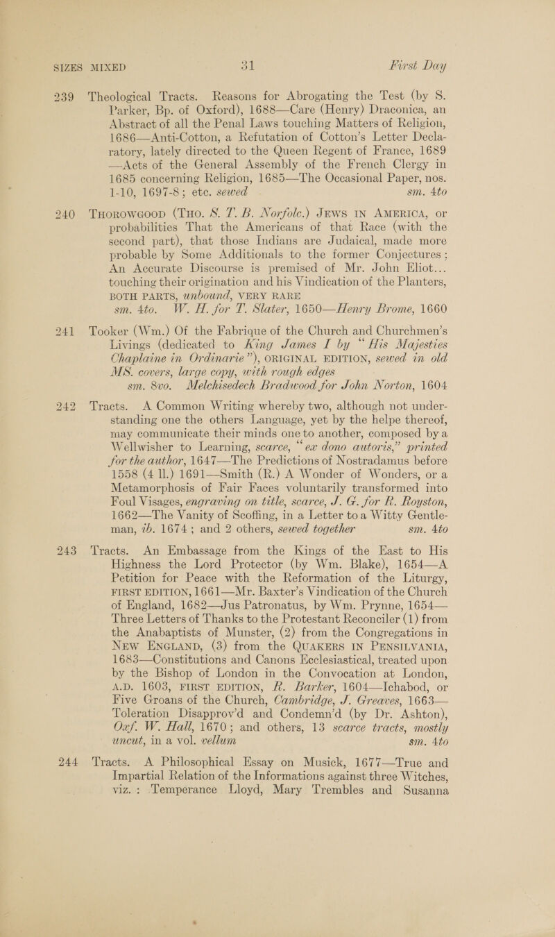 ») 239 Theological Tracts. Reasons for Abrogating the Test (by S. Parker, Bp. of Oxford), 1688—Care (Henry) Draconica, an Abstract of all the Penal Laws touching Matters of Religion, 1686—Anti-Cotton, a Refutation of Cotton’s Letter Decla- ratory, lately directed to the Queen Regent of France, 1689 —-Acts of the General Assembly of the French Clerg ey in 1685 concerning Religion, 1685—The Occasional Paper, nos. 1-10, 1697-8; etc. sewed sm. Ato 240 THorowGoop (Tuo. 8. 7. B. Norfolc.) Jews IN AMERICA, or probabilities That the Americans of that Race (with the second part), that those Indians are Judaical, made more probable by Some Additionals to the former Conjectures ; An Accurate Discourse is premised of Mr. John Eliot.. touching their origination and his Vindication of the Planters, BOTH PARTS, unbound, VERY RARE m. 4to. W. H. for T. Slater, 1650—Henry Brome, 1660 241 Tooker (Wm.) Of the Fabrique of the Church and Churchmen’s Livings (dedicated to King James I by “ His Majesties Ohaplaine in Ordinarie”), ORIGINAL EDITION, sewed in old MS. covers, large copy, with rough edges sm. 8vo. Melchisedech Bradwood for John Norton, 1604 242 Tracts. A Common Writing whereby two, although not under- standing one the others Language, yet by the helpe thereof, may communicate their minds one to another, composed by a Wellwisher to Learning, scarce, “ea dono autoris,” printed Sor the author, 1647—The Predictions of Nostradamus before 1558 (4 IL.) 1691—Smith (R.) A Wonder of Wonders, or a Metamorphosis of Fair Faces voluntarily transformed into Foul Visages, engraving on title, scarce, J. G. for R. Royston, 1662—The Vanity of Scoffing, in a Letter toa Witty Gentle- man, 2b. 1674; and 2 others, sewed together sm. 4to 243 Tracts. An Embassage from the Kings of the East to His Highness the Lord Protector (by Wm. Blake), 1654—A Petition for Peace with the Reformation of the Liturgy, FIRST EDITION, 1661—Mr. Baxter’s Vindication of the Church of England, 1682—Jus Patronatus, by Wm. Prynne, 1654— Three Letters of Thanks to the Protestant Reconciler (1) from the Anabaptists of Munster, (2) from the Congregations in New ENGLAND, (3) from the QUAKERS IN PENSILVANIA, 1683—Constitutions and Canons Keclesiastical, treated upon by the Bishop of London in the Convocation at London, A.D. 1603, FIRST EDITION, £. Barker, 1604—lIchabod, or Five Groans of the Church, Cambridge, J. Greaves, 1663— Toleration Disapprov’d and Condemn’d (by Dr. Ashton), Oxf. W. Hall, 1670; and others, 13 scarce tracts, mostly uncut, in a vol. vellum sm. Ato 244 ‘Tracts. A Philosophical Essay on Musick, 1677—True and Impartial Relation of the Informations against three Witches, viz. : ‘Temperance Lloyd, Mary Trembles and Sucanne