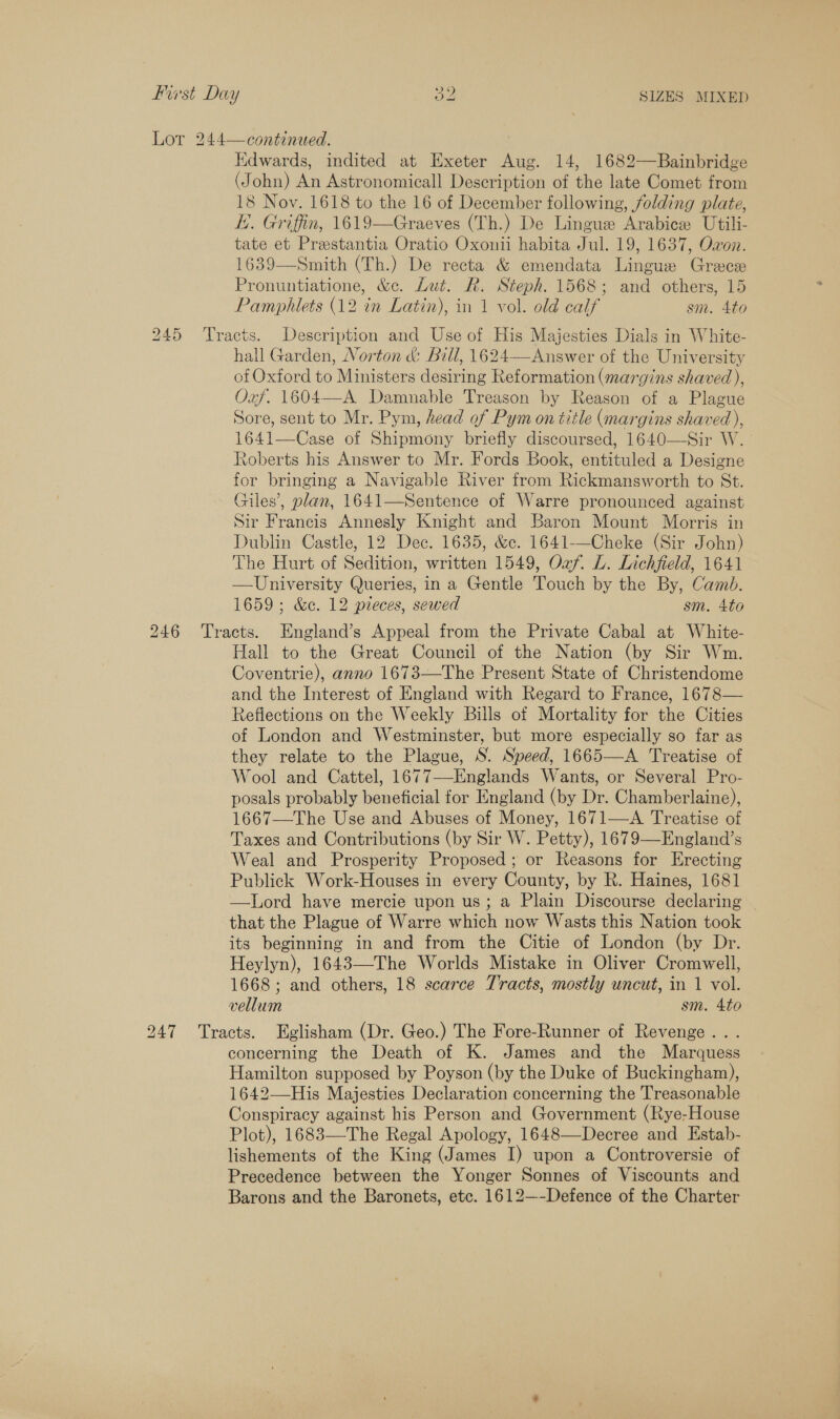 SIZES MIXED ~~ NS) Pst Day Lot 244—continued. Edwards, indited at Exeter Aug. 14, 1682—Bainbridge (John) An Astronomicall Description of the late Comet from 18 Nov. 1618 to the 16 of December following, jolding plate, E. Griffin, 1619—Graeves (Th.) De Lingue Arabice Utili- tate et Prestantia Oratio Oxonii habita Jul. 19, 1637, Oxon. 1639—Smith (Th.) De recta &amp; emendata Lingue Grece Pronuntiatione, &amp;c. Lut. R. Steph. 1568; and others, 15 Pamphlets (12 in Latin), in 1 vol. old calf sm. 4to 245 Tracts. Description and Use of His Majesties Dials in White- hall Garden, Norton &amp; Bill, 1624—Answer of the University of Oxford to Ministers desiring Reformation (margins shaved ), Oxf. 1604—A Damnable Treason by Reason of a Plague Sore, sent to Mr. Pym, head of Pym on title (margins shaved), 1641—Case of Shipmony briefly discoursed, 1640—Sir W. Roberts his Answer to Mr. Fords Book, entituled a Designe for bringing a Navigable River from Rickmansworth to St. Giles’, plan, 1641—Sentence of Warre pronounced against Sir Francis Annesly Knight and Baron Mount Morris in Dublin Castle, 12 Dec. 1635, &amp;c. 1641-—Cheke (Sir John) The Hurt of Sedition, written 1549, Oaf. L. Lichfield, 1641 —University Queries, in a Gentle Touch by the By, Camb. 246 Tracts. England’s Appeal from the Private Cabal at White- Hall to the Great Council of the Nation (by Sir Wm. Coventrie), anno 1673—The Present State of Christendome and the Interest of England with Regard to France, 1678— Reflections on the Weekly Bills of Mortality for the Cities of London and Westminster, but more especially so far as they relate to the Plague, S. Speed, 1665—A Treatise of Wool and Cattel, 1677—Englands Wants, or Several Pro- posals probably beneficial for England (by Dr. Chamberlaine), 1667—The Use and Abuses of Money, 1671—A Treatise of Taxes and Contributions (by Sir W. Petty), 1679—England’s Weal and Prosperity Proposed; or Reasons for Erecting Publick Work-Houses in every County, by R. Haines, 1681 —lLord have mercie upon us; a Plain Discourse declaring that the Plague of Warre which now Wasts this Nation took its beginning in and from the Citie of London (by Dr. Heylyn), 1643—-The Worlds Mistake in Oliver Cromwell, 1668 ; and others, 18 scarce Tracts, mostly uncut, in 1 vol. 247 Tracts. Eglisham (Dr. Geo.) The Fore-Runner of Revenge... concerning the Death of K. James and the Marquess Hamilton supposed by Poyson (by the Duke of Buckingham), 1642—His Majesties Declaration concerning the Treasonable Conspiracy against his Person and Government (Rye-House Plot), 1683—The Regal Apology, 1648—Decree and Estab- lishements of the King (James I) upon a Controversie of Precedence between the Yonger Sonnes of Viscounts and Barons and the Baronets, etc. 1612—-Defence of the Charter 