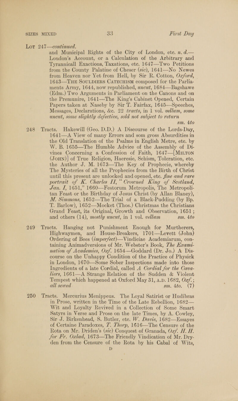 Lot 247—continued. and Municipal Rights of the City of London, ete. ». d.— London’s Account, or a Calculation of the Arbitrary and Tyrannicall Exactions, Taxations, etc. 1647—Two Petitions from the County Palatine of Cheser (sze), 1641—No Newes from Heaven nor Yet from Hell, by Sir R. Cotton, Ozford, — 1643—THE SOULDIERS CATECHISM composed for the Parlia- ments Army, 1644, now republished, wncut, 1684—Bagshawe (Edm.) Two Arguments in Parliament on the Canons and on the Premunire, 1641—The King’s Cabinet Opened, Certain Papers taken at Naseby by Sir T. Fairfax, 1645—Speeches, Messages, Declarations, &amp;c. 22 tracts, in 1 vol. vellum, some uncut, some slightly defective, sold not subject to return sm. 4to 248 Tracts. Hakewill (Geo. D.D.) A Discourse of the Lords-Day, 1641—A View of many Errors and som gross Absurdities in the Old Translation of the Psalms in English Metre, etc. by W. B. 1655—The Humble Advice of the Assembly of Di- vines Concerning a Confession of Faith, 1647—[MILTon (JoHN)| of True Religion, Haeresie, Schism, Toleration, etc. the Author J. M. 1673—The Key of Prophecie, whereby The Mysteries of all the Prophecies from the Birth of Christ until this present are unlocked and opened, etc. fine and rare portrait of K. Charles II, “ Crowned King of Scotland, Jan. I, 1651,” 1660—Festorum Metropolis, The Metropoli- tan Feast or the Birthday of Jesus Christ (by Allan Blaney), — M. Simmons, 1652—The Trial of a Black-Pudding (by Bp. T. Barlow), 1652—Mocket (Thos.) Christmas the Christians Grand Feast, its Original, Growth and Observation, 1651 ; and others (14), mostly uncut, in 1 vol. vellum sm. 4to 249 Tracts. Hanging not Punishment Enough for Murtherers, Highwaymen, and MHouse-Breakers, 1701—Levett (John) Ordering of Bees (¢mperfect)—Vindiciae Academiarum, con- taining Animadversions of Mr. Webster’s Book, The HKxam- nation of Academies, Oxf. 1654—Goddard (Dr. Jo.) A Dis- course on the Unhappy Condition of the Practice of Physick in London, 1670—Some Sober Inspections made into those Ingredients of a late Cordial, called A Cordial for the Cava- hers, 1661—A Strange Relation of the Sudden &amp; Violent Tempest which happened at Oxford May 31, A.p. 1682, Oaf.; all sewed sm. 4to. (7) 250 ‘Tracts. Mercurius Menippeus. The Loyal Satirist or Hudibras in Prose, written in the Time of the Late Rebellion, 1682— Wit and Loyalty Revived in a Collection of Some Smart Satyrs in Verse and Prose on the late Times, by A. Cowley, Sir J. Birkenhead, 8S. Butler, etc. W. Davis, 1682—Essayes of Certaine Paradoxes, 7’. Thorp, 1616—The Censure of the Rota on Mr. Driden’s (sic) Conquest of Granada, Oxf. H. H. Jor Fr. Oxlad, 1673—The Friendly Vindication of Mr. Dry- den from the Censure of the Rota by his Cabal of Wits, D