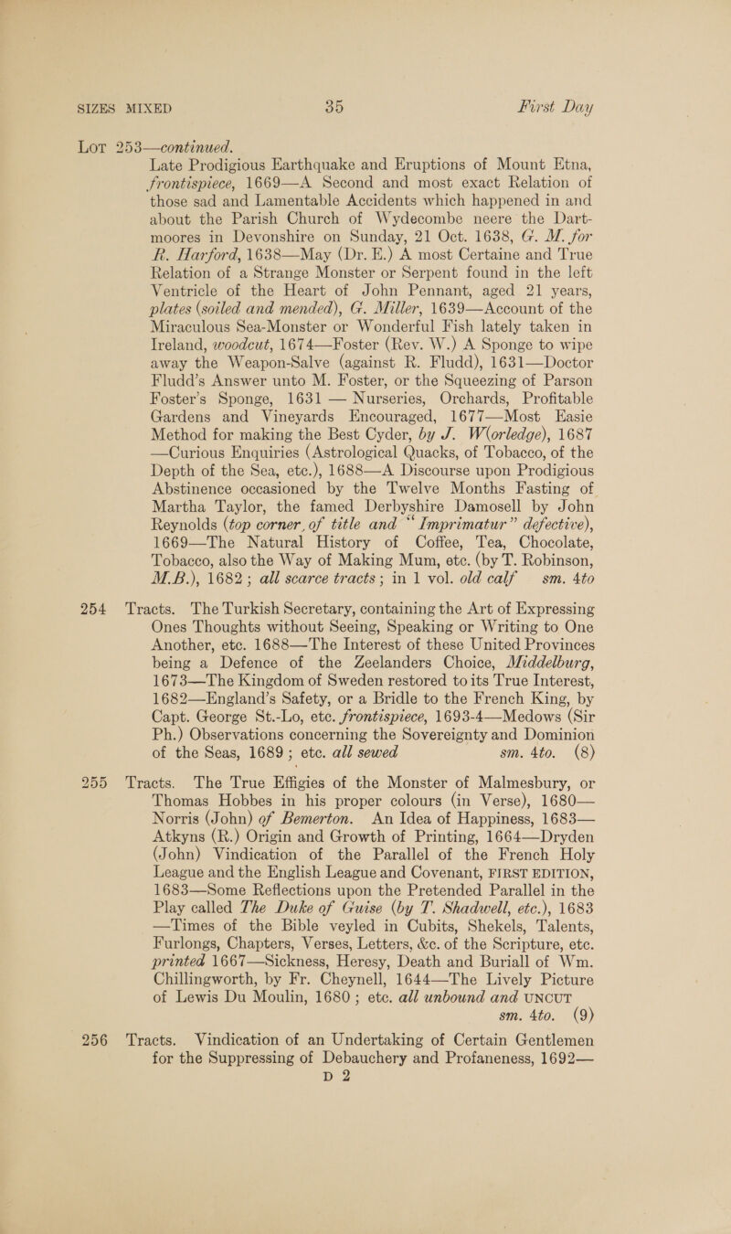 Lot 253—continued. Late Prodigious Earthquake and Eruptions of Mount Etna, Frontispiece, 1669—A Second and most exact Relation of those sad and Lamentable Accidents which happened in and about the Parish Church of Wydecombe neere the Dart- moores in Devonshire on Sunday, 21 Oct. 1638, G. MW. for R. Harford, 1638—May (Dr. E.) A most Certaine and True Relation of a Strange Monster or Serpent found in the left Ventricle of the Heart of John Pennant, aged 21 years, plates (soiled and mended), G. Miller, 1639—Account of the Miraculous Sea-Monster or Wonderful Fish lately taken in Ireland, woodcut, 1674—Foster (Rev. W.) A Sponge to wipe away the Weapon-Salve (against R. Fludd), 1631—Doctor Fludd’s Answer unto M. Foster, or the Squeezing of Parson Foster’s Sponge, 1631 — Nurseries, Orchards, Profitable Gardens and Vineyards Encouraged, 1677—-Most LEasie Method for making the Best Cyder, by J. Worledge), 1687 —Curious Enquiries (Astrological Quacks, of Tobacco, of the Depth of the Sea, etc.), 1688—A Discourse upon Prodigious Abstinence occasioned by the Twelve Months Fasting of Martha Taylor, the famed Derbyshire Damosell by John Reynolds (top corner, of title and “ Imprimatur” defective), 1669—The Natural History of Coffee, Tea, Chocolate, Tobacco, also the Way of Making Mum, etc. (by T. Robinson, M.B.), 1682; all scarce tracts; in 1 vol. old calf — sm. 4to 254 Tracts. The Turkish Secretary, containing the Art of Expressing Ones Thoughts without Seeing, Speaking or Writing to One Another, etc. 1688—The Interest of these United Provinces being a Defence of the Zeelanders Choice, A/iddelburg, 1673—The Kingdom of Sweden restored to its True Interest, 1682—England’s Safety, or a Bridle to the French King, by Capt. George St.-Lo, etc. frontispiece, 1693-4—Medows (Sir Ph.) Observations concerning the Sovereignty and Dominion of the Seas, 1689; etc. all sewed sm. 4to. (8) 255 Tracts. The True Effigies of the Monster of Malmesbury, or Thomas Hobbes in his proper colours (in Verse), 1680— Norris (John) of Bemerton. An Idea of Happiness, 1683— Atkyns (R.) Origin and Growth of Printing, 1664—-Dryden (John) Vindication of the Parallel of the French Holy League and the English League and Covenant, FIRST EDITION, 1683—Some Reflections upon the Pretended Parallel in the Play called The Duke of Guise (by T. Shadwell, ete.), 1683 —Times of the Bible veyled in Cubits, Shekels, Talents, Furlongs, Chapters, Verses, Letters, &amp;c. of the Scripture, etc. printed 1667—Sickness, Heresy, Death and Buriall of Wm. Chillingworth, by Fr. Cheynell, 1644—The Lively Picture of Lewis Du Moulin, 1680; etc. all unbound and uncuT sm. 4to. (9) 256 ‘Tracts. Vindication of an Undertaking of Certain Gentlemen for the Suppressing of Debauchery and Profaneness, 1692— D 2