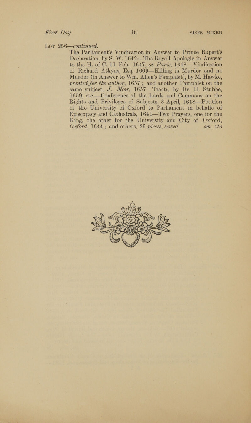 Lor 256—continued. The Parliament’s Vindication in Answer to Prince Rupert’s Declaration, by 8S. W. 1642—The Royall Apologie in Answer to the H. of C. 11 Feb. 1647, at Paris, 1648—Vindication of Richard Atkyns, Esq. 1669—Killing is Murder and no Murder (in Answer to Wm. Allen’s Pamphlet), by M. Hawke, printed for the author, 1657 ; and another Pamphlet on the same subject, J. Moir, 1657—Tracts, by Dr. H. Stubbe, 1659, ete.—Conference of the Lords and Commons on the Rights and Privileges of Subjects, 3 April, 1648—Petition of the University of Oxford to Parliament in behalfe of Episcopacy and Cathedrals, 1641—T'wo Prayers, one for the King, the other for the University and City of Oxford, Oxford, 1644 ; and others, 26 pieces, sewed sm. 4to 